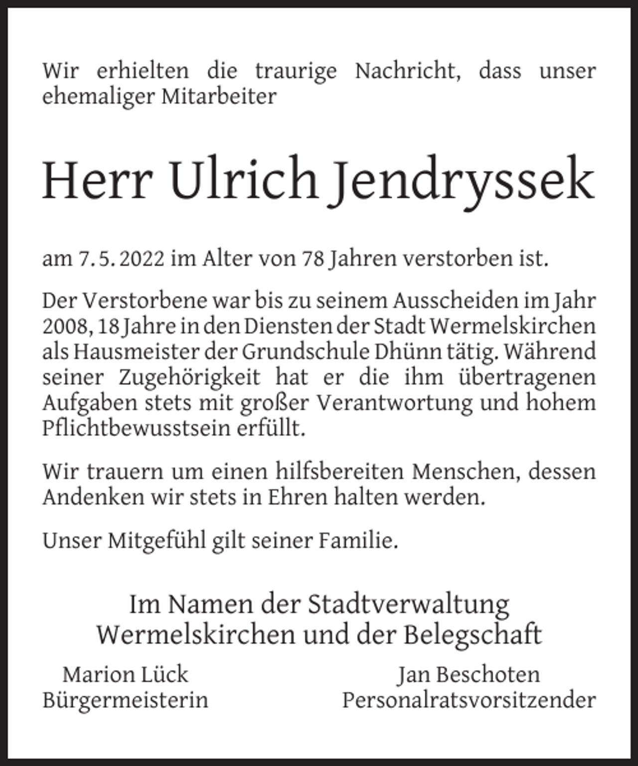 <p>Wir erhielten die traurige Nachricht, dass unser<br />ehemaliger Mitarbeiter</p><p>Herr Ulrich Jendryssek<br />am 7. 5. 2022 im Alter von 78 Jahren verstorben ist.<br />Der Verstorbene war bis zu seinem Ausscheiden im Jahr<br />2008, 18 Jahre in den Diensten der Stadt Wermelskirchen<br />als Hausmeister der Grundschule Dhünn tätig. Während<br />seiner Zugehörigkeit hat er die ihm übertragenen<br />Aufgaben stets mit großer Verantwortung und hohem<br />Pﬂichtbewusstsein erfüllt.<br />Wir trauern um einen hilfsbereiten Menschen, dessen<br />Andenken wir stets in Ehren halten werden.<br />Unser Mitgefühl gilt seiner Familie.</p><p>Im Namen der Stadtverwaltung<br />Wermelskirchen und der Belegschaft<br />Marion Lück<br />Bürgermeisterin</p><p>Jan Beschoten<br />Personalratsvorsitzender</p>