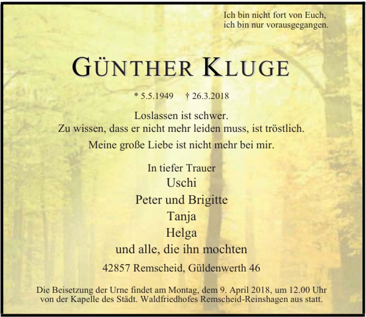 <p>Ich bin nicht fort von Euch,<br />ich bin nur vorausgegangen.</p><p>GÜNTHER KLUGE<br />* 5.5.1949</p><p>† 26.3.2018</p><p>Loslassen ist schwer.<br />Zu wissen, dass er nicht mehr leiden muss, ist tröstlich.<br />Meine große Liebe ist nicht mehr bei mir.<br />In tiefer Trauer</p><p>Uschi<br />Peter und Brigitte<br />Tanja<br />Helga<br />und alle, die ihn mochten<br />42857 Remscheid, Güldenwerth 46<br />Die Beisetzung der Urne findet am Montag, dem 9. April 2018, um 12.00 Uhr<br />von der Kapelle des Städt. Waldfriedhofes Remscheid-Reinshagen aus statt.</p>