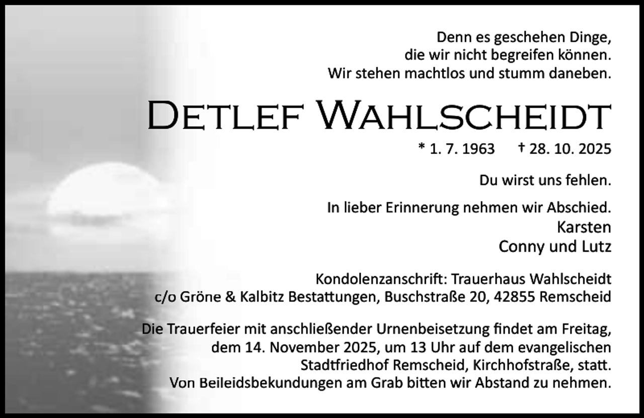 <p>Denn es geschehen Dinge,<br />die wir nicht begreifen können.<br />Wir stehen machtlos und stumm daneben.</p><p>Detlef Wahlscheidt<br />* 1. 7. 1963</p><p>† 28. 10. 2025</p><p>Du wirst uns fehlen.<br />In lieber Erinnerung nehmen wir Abschied.</p><p>Karsten<br />Conny und Lutz</p><p>Kondolenzanschri : Trauerhaus Wahlscheidt<br />c/o Gröne &amp; Kalbitz Besta ungen, Buschstraße 20, 42855 Remscheid<br />Die Trauerfeier mit anschließender Urnenbeisetzung ﬁndet am Freitag,<br />dem 14. November 2025, um 13 Uhr auf dem evangelischen<br />Stad riedhof Remscheid, Kirchhofstraße, sta .<br />Von Beileidsbekundungen am Grab bi en wir Abstand zu nehmen.</p>