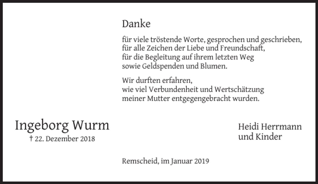 <p>Danke<br />für viele tröstende Worte, gesprochen und geschrieben,<br />für alle Zeichen der Liebe und Freundschaft,<br />für die Begleitung auf ihrem letzten Weg<br />sowie Geldspenden und Blumen.<br />Wir durften erfahren,<br />wie viel Verbundenheit und Wertschätzung<br />meiner Mutter entgegengebracht wurden.</p><p>Ingeborg Wurm</p><p>Heidi Herrmann<br />und Kinder</p><p>† 22. Dezember 2018<br />Remscheid, im Januar 2019</p>