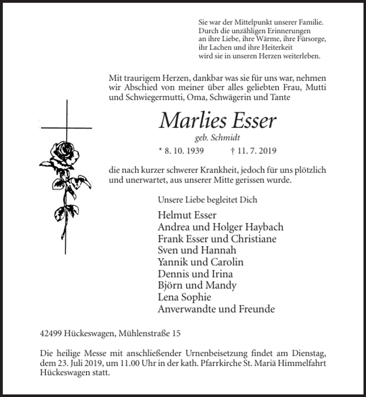 <p>Sie war der Mittelpunkt unserer Familie.<br />Durch die unzähligen Erinnerungen<br />an ihre Liebe, ihre Wärme, ihre Fürsorge,<br />ihr Lachen und ihre Heiterkeit<br />wird sie in unseren Herzen weiterleben.</p><p>Mit traurigem Herzen, dankbar was sie für uns war, nehmen<br />wir Abschied von meiner über alles geliebten Frau, Mutti<br />und Schwiegermutti, Oma, Schwägerin und Tante</p><p>Marlies Esser<br />geb. Schmidt<br />* 8. 10. 1939<br />† 11. 7. 2019<br />die nach kurzer schwerer Krankheit, jedoch für uns plötzlich<br />und unerwartet, aus unserer Mitte gerissen wurde.<br />Unsere Liebe begleitet Dich</p><p>Helmut Esser<br />Andrea und Holger Haybach<br />Frank Esser und Christiane<br />Sven und Hannah<br />Yannik und Carolin<br />Dennis und Irina<br />Björn und Mandy<br />Lena Sophie<br />Anverwandte und Freunde<br />42499 Hückeswagen, Mühlenstraße 15<br />Die heilige Messe mit anschließender Urnenbeisetzung findet am Dienstag,<br />dem 23. Juli 2019, um 11.00 Uhr in der kath. Pfarrkirche St. Mariä Himmelfahrt<br />Hückeswagen statt.</p>