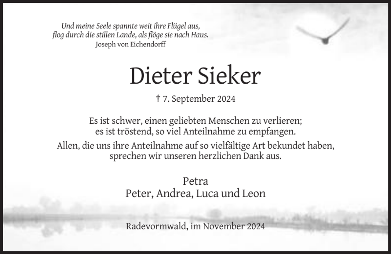 <p>Und meine Seele spannte weit ihre Flügel aus,<br />flog durch die stillen Lande, als flöge sie nach Haus.<br />Joseph von Eichendorff</p><p>Dieter Sieker<br />† 7. September 2024<br />Es ist schwer, einen geliebten Menschen zu verlieren;<br />es ist tröstend, so viel Anteilnahme zu empfangen.<br />Allen, die uns ihre Anteilnahme auf so vielfältige Art bekundet haben,<br />sprechen wir unseren herzlichen Dank aus.</p><p>Petra<br />Peter, Andrea, Luca und Leon<br />Radevormwald, im November 2024</p>