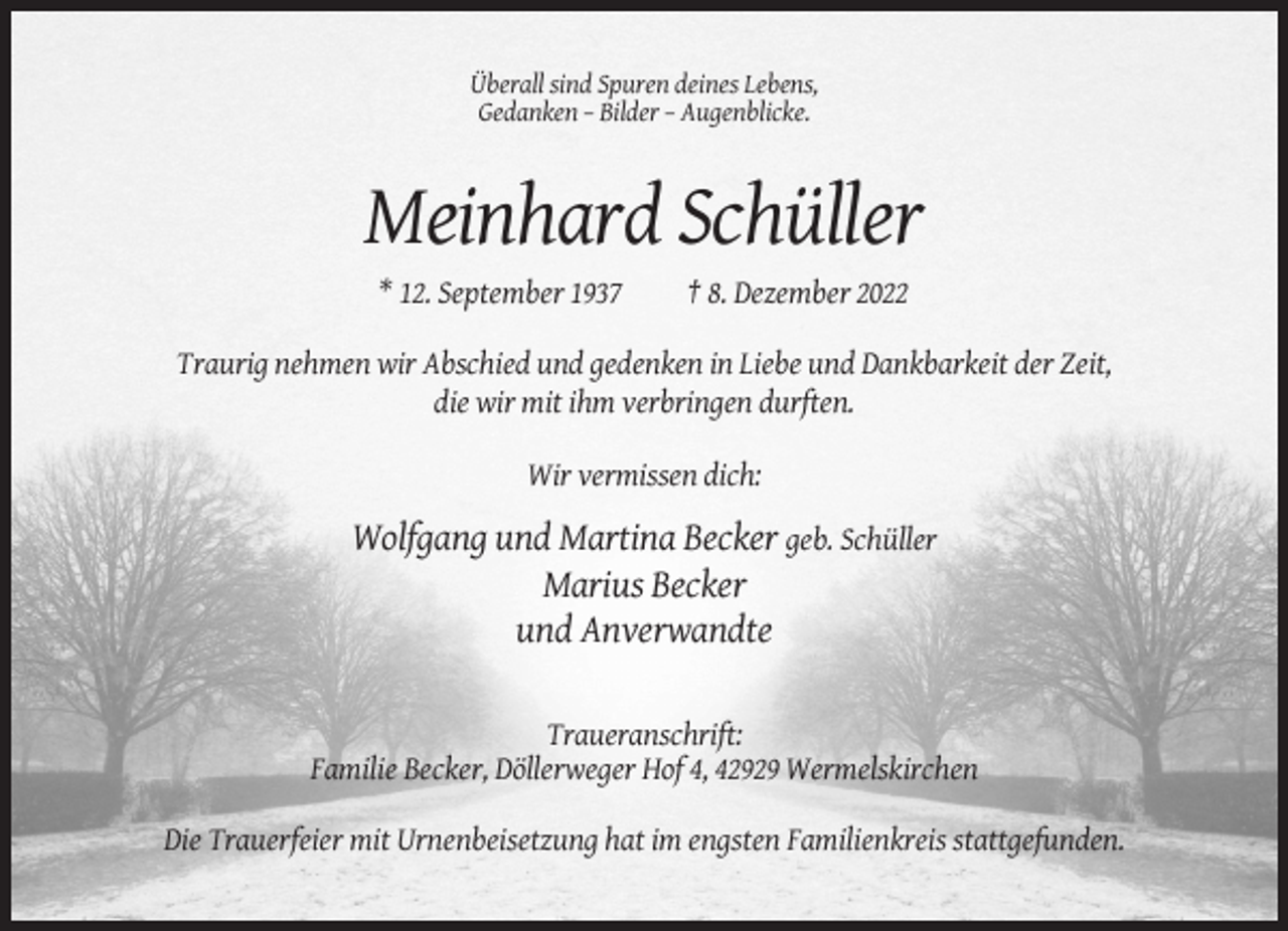 <p>Überall sind Spuren deines Lebens,<br />Gedanken – Bilder – Augenblicke.</p><p>Meinhard Schüller<br />* 12. September 1937</p><p>† 8. Dezember 2022</p><p>Traurig nehmen wir Abschied und gedenken in Liebe und Dankbarkeit der Zeit,<br />die wir mit ihm verbringen durften.<br />Wir vermissen dich:</p><p>Wolfgang und Martina Becker geb. Schüller<br />Marius Becker<br />und Anverwandte<br />Traueranschrift:<br />Familie Becker, Döllerweger Hof 4, 42929 Wermelskirchen<br />Die Trauerfeier mit Urnenbeisetzung hat im engsten Familienkreis stattgefunden.</p>