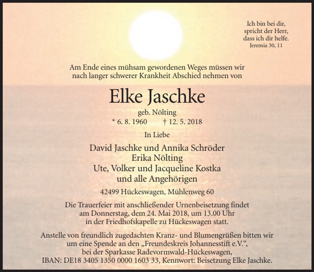 <p>Ich bin bei dir,<br />spricht der Herr,<br />dass ich dir helfe.<br />Jeremia 30, 11</p><p>Am Ende eines mühsam gewordenen Weges müssen wir<br />nach langer schwerer Krankheit Abschied nehmen von</p><p>Elke Jaschke<br />geb. Nölting<br />* 6. 8. 1960<br />† 12. 5. 2018<br />In Liebe</p><p>David Jaschke und Annika Schröder<br />Erika Nölting<br />Ute, Volker und Jacqueline Kostka<br />und alle Angehörigen<br />42499 Hückeswagen, Mühlenweg 60<br />Die Trauerfeier mit anschließender Urnenbeisetzung findet<br />am Donnerstag, dem 24. Mai 2018, um 13.00 Uhr<br />in der Friedhofskapelle zu Hückeswagen statt.<br />Anstelle von freundlich zugedachten Kranz- und Blumengrüßen bitten wir<br />um eine Spende an den „Freundeskreis Johannesstift e.V.“,<br />bei der Sparkasse Radevormwald-Hückeswagen,<br />IBAN: DE18 3405 135000 1603, Kennwort: Beisetzung Elke Jaschke.</p>