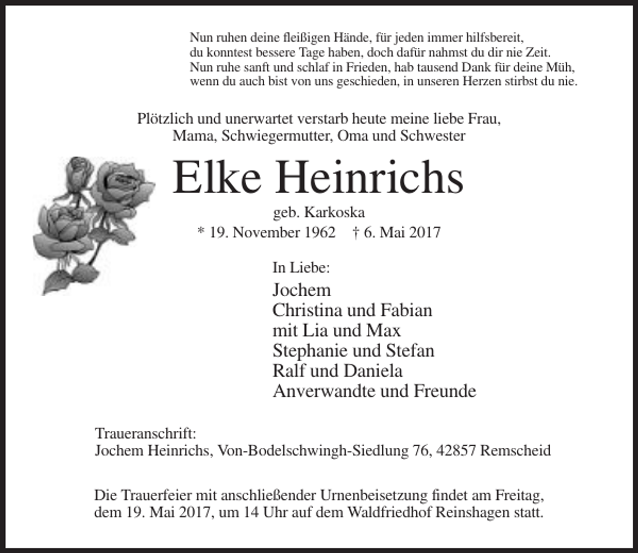 <p>Nun ruhen deine fleißigen Hände, für jeden immer hilfsbereit,<br />du konntest bessere Tage haben, doch dafür nahmst du dir nie Zeit.<br />Nun ruhe sanft und schlaf in Frieden, hab tausend Dank für deine Müh,<br />wenn du auch bist von uns geschieden, in unseren Herzen stirbst du nie.</p><p>Plötzlich und unerwartet verstarb heute meine liebe Frau,<br />Mama, Schwiegermutter, Oma und Schwester</p><p>Elke Heinrichs<br />geb. Karkoska<br />* 19. November 1962 † 6. Mai 2017<br />In Liebe:</p><p>Jochem<br />Christina und Fabian<br />mit Lia und Max<br />Stephanie und Stefan<br />Ralf und Daniela<br />Anverwandte und Freunde<br />Traueranschrift:<br />Jochem Heinrichs, Von-Bodelschwingh-Siedlung 76, 42857 Remscheid<br />Die Trauerfeier mit anschließender Urnenbeisetzung findet am Freitag,<br />dem 19. Mai 2017, um 14 Uhr auf dem Waldfriedhof Reinshagen statt.</p>