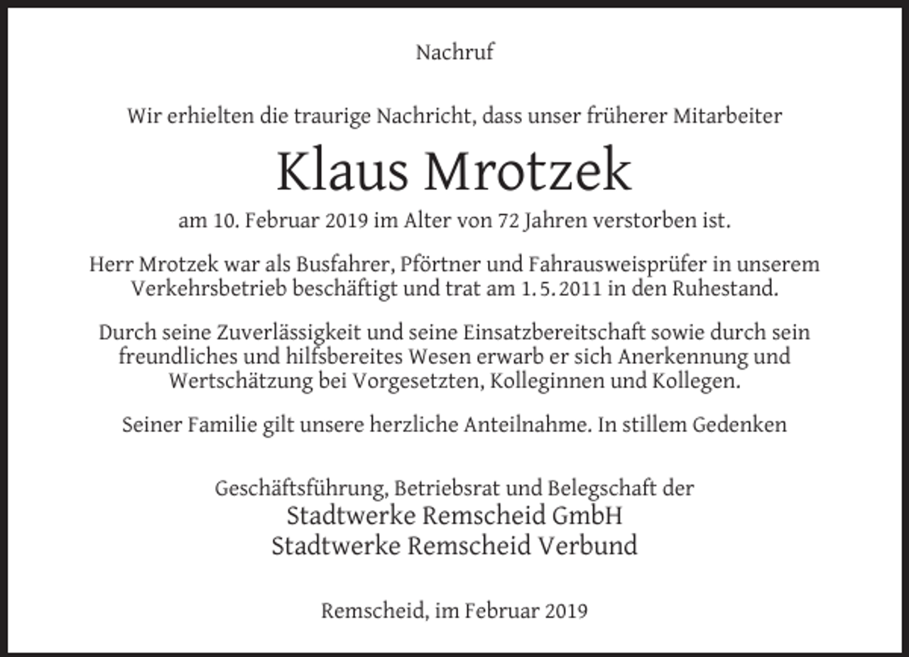 <p>Nachruf<br />Wir erhielten die traurige Nachricht, dass unser früherer Mitarbeiter</p><p>Klaus Mrotzek</p><p>am 10. Februar 2019 im Alter von 72 Jahren verstorben ist.<br />Herr Mrotzek war als Busfahrer, Pförtner und Fahrausweisprüfer in unserem<br />Verkehrsbetrieb beschäftigt und trat am 1. 5. 2011 in den Ruhestand.<br />Durch seine Zuverlässigkeit und seine Einsatzbereitschaft sowie durch sein<br />freundliches und hilfsbereites Wesen erwarb er sich Anerkennung und<br />Wertschätzung bei Vorgesetzten, Kolleginnen und Kollegen.<br />Seiner Familie gilt unsere herzliche Anteilnahme. In stillem Gedenken<br />Geschäftsführung, Betriebsrat und Belegschaft der</p><p>Stadtwerke Remscheid GmbH<br />Stadtwerke Remscheid Verbund<br />Remscheid, im Februar 2019</p>