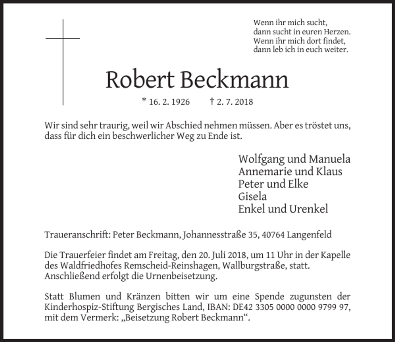 <p>Wenn ihr mich sucht,<br />dann sucht in euren Herzen.<br />Wenn ihr mich dort findet,<br />dann leb ich in euch weiter.</p><p>Robert Beckmann<br />* 16. 2. 1926</p><p>† 2. 7. 2018</p><p>Wir sind sehr traurig, weil wir Abschied nehmen müssen. Aber es tröstet uns,<br />dass für dich ein beschwerlicher Weg zu Ende ist.</p><p>Wolfgang und Manuela<br />Annemarie und Klaus<br />Peter und Elke<br />Gisela<br />Enkel und Urenkel<br />Traueranschrift: Peter Beckmann, Johannesstraße 35, 40764 Langenfeld<br />Die Trauerfeier findet am Freitag, den 20. Juli 2018, um 11 Uhr in der Kapelle<br />des Waldfriedhofes Remscheid-Reinshagen, Wallburgstraße, statt.<br />Anschließend erfolgt die Urnenbeisetzung.<br />Statt Blumen und Kränzen bitten wir um eine Spende zugunsten der<br />Kinderhospiz-Stiftung Bergisches Land, IBAN: DE42 3305 9797,<br />mit dem Vermerk: „Beisetzung Robert Beckmann“.</p>