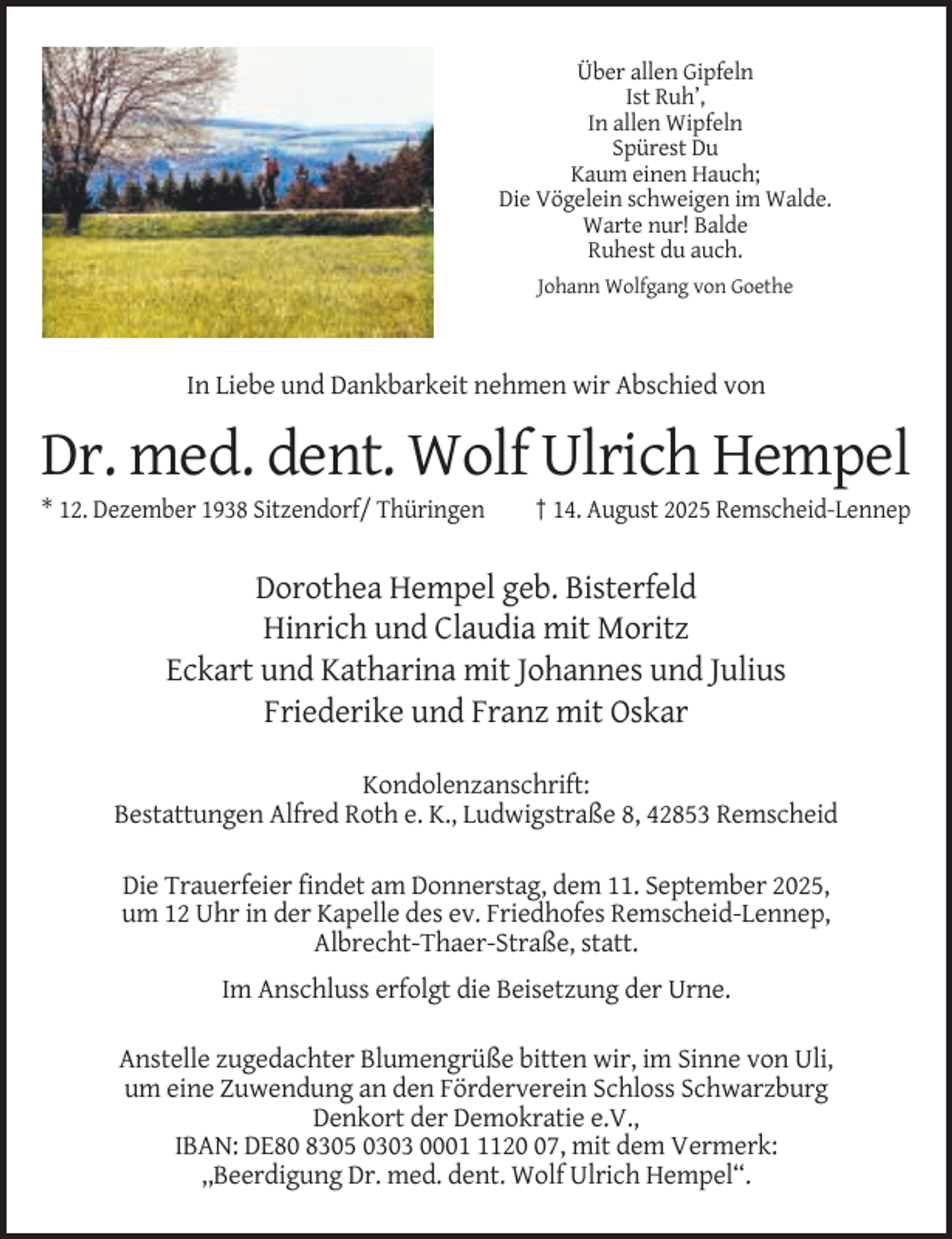 <p>Über allen Gipfeln<br />Ist Ruh’,<br />In allen Wipfeln<br />Spürest Du<br />Kaum einen Hauch;<br />Die Vögelein schweigen im Walde.<br />Warte nur! Balde<br />Ruhest du auch.<br />Johann Wolfgang von Goethe</p><p>In Liebe und Dankbarkeit nehmen wir Abschied von</p><p>Dr. med. dent. Wolf Ulrich Hempel<br />* 12. Dezember 1938 Sitzendorf/ Thüringen</p><p>† 14. August 2025 Remscheid-Lennep</p><p>Dorothea Hempel geb. Bisterfeld<br />Hinrich und Claudia mit Moritz<br />Eckart und Katharina mit Johannes und Julius<br />Friederike und Franz mit Oskar<br />Kondolenzanschrift:<br />Bestattungen Alfred Roth e. K., Ludwigstraße 8, 42853 Remscheid<br />Die Trauerfeier findet am Donnerstag, dem 11. September 2025,<br />um 12 Uhr in der Kapelle des ev. Friedhofes Remscheid-Lennep,<br />Albrecht-Thaer-Straße, statt.<br />Im Anschluss erfolgt die Beisetzung der Urne.<br />Anstelle zugedachter Blumengrüße bitten wir, im Sinne von Uli,<br />um eine Zuwendung an den Förderverein Schloss Schwarzburg<br />Denkort der Demokratie e.V.,<br />IBAN: DE80 8305 0303 000127, mit dem Vermerk:<br />,,Beerdigung Dr. med. dent. Wolf Ulrich Hempel“.</p>