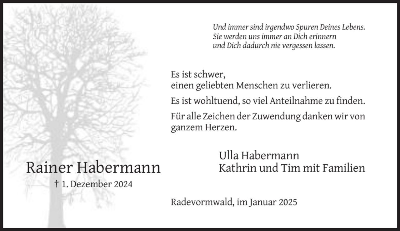 <p>Und immer sind irgendwo Spuren Deines Lebens.<br />Sie werden uns immer an Dich erinnern<br />und Dich dadurch nie vergessen lassen.</p><p>Es ist schwer,<br />einen geliebten Menschen zu verlieren.<br />Es ist wohltuend, so viel Anteilnahme zu finden.<br />Für alle Zeichen der Zuwendung danken wir von<br />ganzem Herzen.</p><p>Rainer Habermann</p><p>Ulla Habermann<br />Kathrin und Tim mit Familien</p><p>† 1. Dezember 2024<br />Radevormwald, im Januar 2025</p>