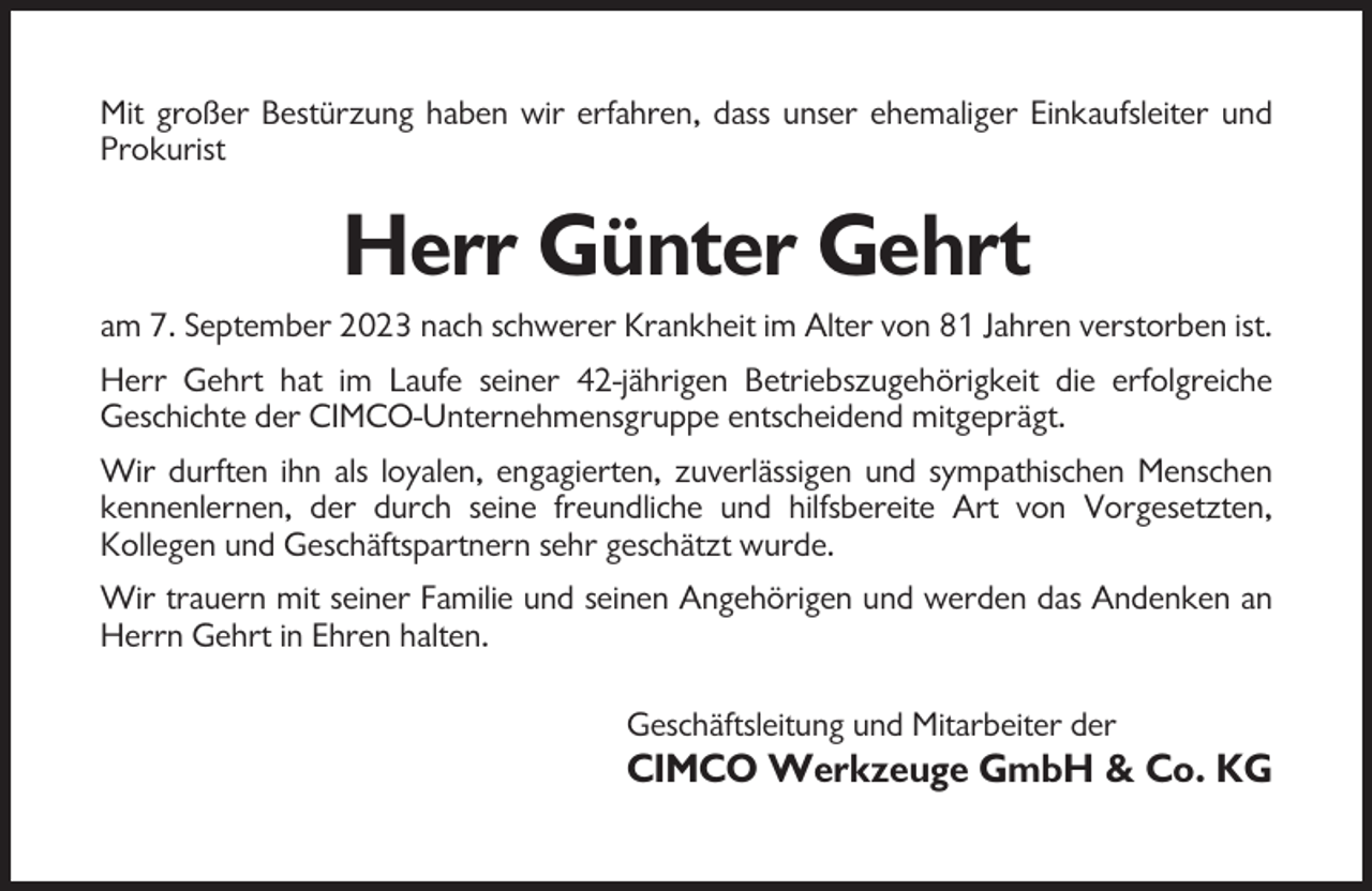 <p>Mit großer Bestürzung haben wir erfahren, dass unser ehemaliger Einkaufsleiter und<br />Prokurist</p><p>Herr Günter Gehrt<br />am 7. September 2023 nach schwerer Krankheit im Alter von 81 Jahren verstorben ist.<br />Herr Gehrt hat im Laufe seiner 42-jährigen Betriebszugehörigkeit die erfolgreiche<br />Geschichte der CIMCO-Unternehmensgruppe entscheidend mitgeprägt.<br />Wir durften ihn als loyalen, engagierten, zuverlässigen und sympathischen Menschen<br />kennenlernen, der durch seine freundliche und hilfsbereite Art von Vorgesetzten,<br />Kollegen und Geschäftspartnern sehr geschätzt wurde.<br />Wir trauern mit seiner Familie und seinen Angehörigen und werden das Andenken an<br />Herrn Gehrt in Ehren halten.<br />Geschäftsleitung und Mitarbeiter der</p><p>CIMCO Werkzeuge GmbH &amp; Co. KG</p>