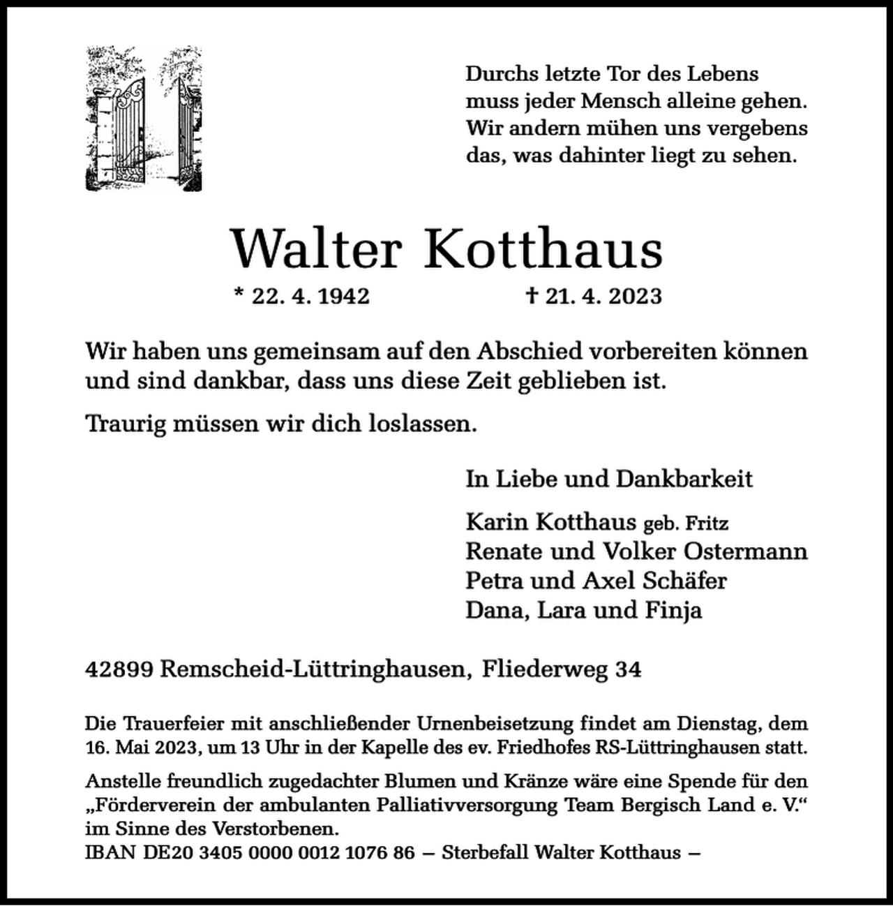 <p>Durchs letzte Tor des Lebens<br />muss jeder Mensch alleine gehen.<br />Wir andern mühen uns vergebens<br />das, was dahinter liegt zu sehen.</p><p>Walter Kotthaus<br />* 22. 4. 1942</p><p>† 21. 4. 2023</p><p>Wir haben uns gemeinsam auf den Abschied vorbereiten können<br />und sind dankbar, dass uns diese Zeit geblieben ist.<br />Traurig müssen wir dich loslassen.<br />In Liebe und Dankbarkeit<br />Karin Kotthaus geb. Fritz<br />Renate und Volker Ostermann<br />Petra und Axel Schäfer<br />Dana, Lara und Finja<br />42899 Remscheid-Lüttringhausen, Fliederweg 34<br />Die Trauerfeier mit anschließender Urnenbeisetzung findet am Dienstag, dem<br />16. Mai 2023, um 13 Uhr in der Kapelle des ev. Friedhofes RS-Lüttringhausen statt.<br />Anstelle freundlich zugedachter Blumen und Kränze wäre eine Spende für den<br />„Förderverein der ambulanten Palliativversorgung Team Bergisch Land e. V.“<br />im Sinne des Verstorbenen.<br />IBAN DE20 3405 0012 1076 86 – Sterbefall Walter Kotthaus –</p>