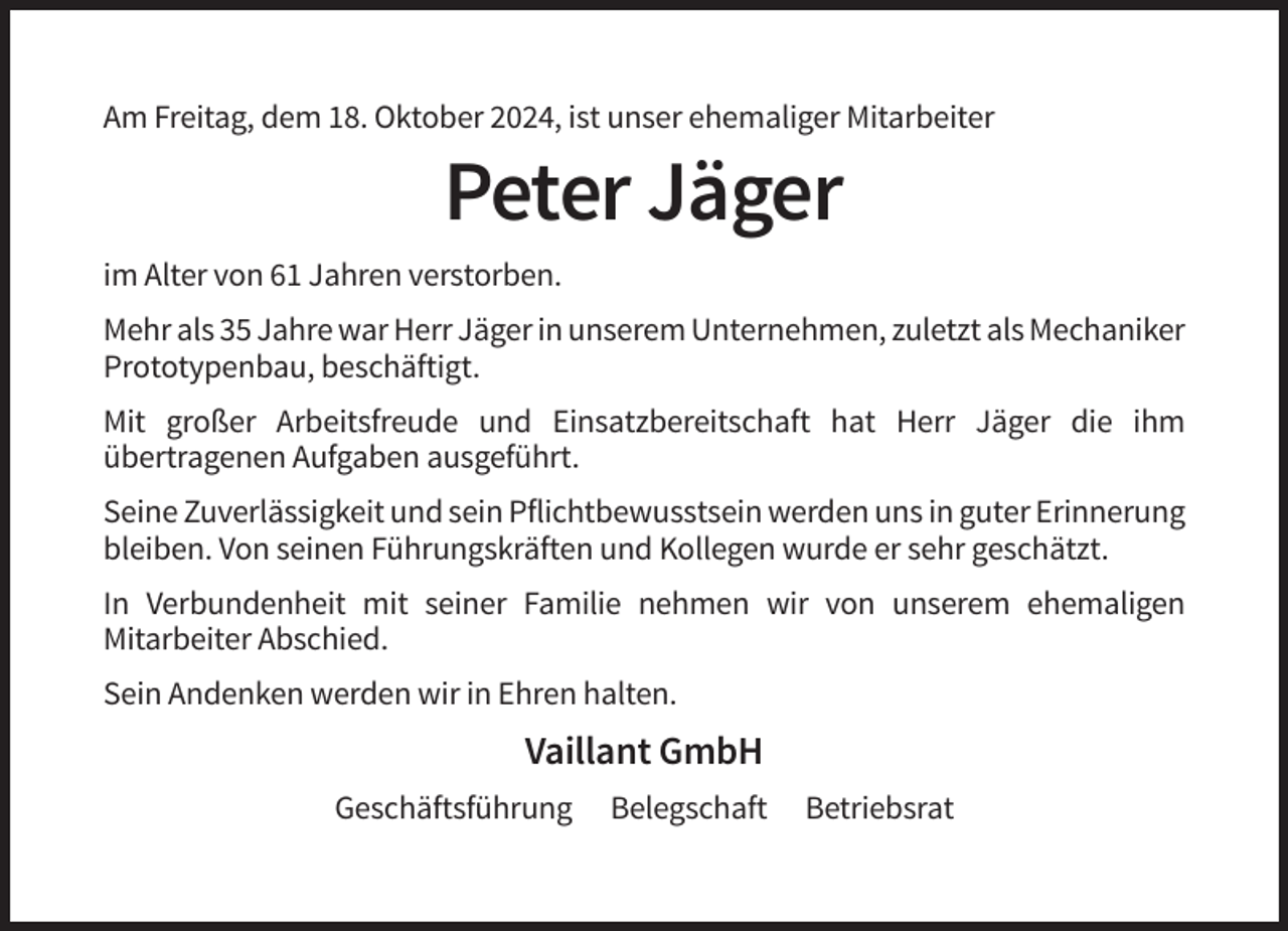 <p>Am Freitag, dem 18. Oktober 2024, ist unser ehemaliger Mitarbeiter</p><p>Peter Jäger<br />im Alter von 61 Jahren verstorben.<br />Mehr als 35 Jahre war Herr Jäger in unserem Unternehmen, zuletzt als Mechaniker<br />Prototypenbau, beschäftigt.<br />Mit großer Arbeitsfreude und Einsatzbereitschaft hat Herr Jäger die ihm<br />übertragenen Aufgaben ausgeführt.<br />Seine Zuverlässigkeit und sein Pflichtbewusstsein werden uns in guter Erinnerung<br />bleiben. Von seinen Führungskräften und Kollegen wurde er sehr geschätzt.<br />In Verbundenheit mit seiner Familie nehmen wir von unserem ehemaligen<br />Mitarbeiter Abschied.<br />Sein Andenken werden wir in Ehren halten.</p><p>Vaillant GmbH<br />Geschäftsführung</p><p>Belegschaft</p><p>Betriebsrat</p>