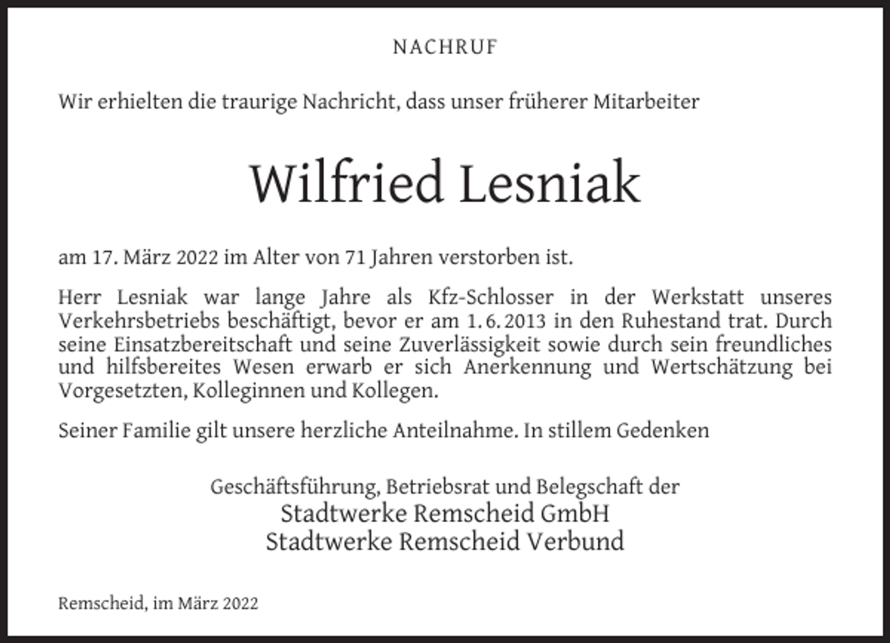 <p>NACHRUF<br />Wir erhielten die traurige Nachricht, dass unser früherer Mitarbeiter</p><p>Wilfried Lesniak<br />am 17. März 2022 im Alter von 71 Jahren verstorben ist.<br />Herr Lesniak war lange Jahre als Kfz-Schlosser in der Werkstatt unseres<br />Verkehrsbetriebs beschäftigt, bevor er am 1. 6. 2013 in den Ruhestand trat. Durch<br />seine Einsatzbereitschaft und seine Zuverlässigkeit sowie durch sein freundliches<br />und hilfsbereites Wesen erwarb er sich Anerkennung und Wertschätzung bei<br />Vorgesetzten, Kolleginnen und Kollegen.<br />Seiner Familie gilt unsere herzliche Anteilnahme. In stillem Gedenken<br />Geschäftsführung, Betriebsrat und Belegschaft der</p><p>Stadtwerke Remscheid GmbH<br />Stadtwerke Remscheid Verbund</p><p>Remscheid, im März 2022</p>