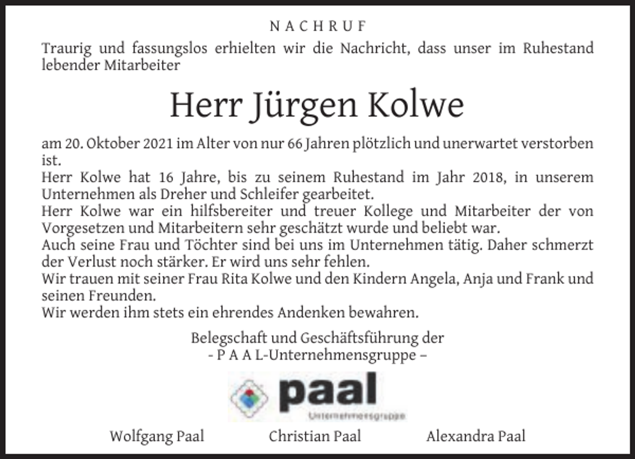 <p>NACHRUF<br />Traurig und fassungslos erhielten wir die Nachricht, dass unser im Ruhestand<br />lebender Mitarbeiter</p><p>Herr Jürgen Kolwe<br />am 20. Oktober 2021 im Alter von nur 66 Jahren plötzlich und unerwartet verstorben<br />ist.<br />Herr Kolwe hat 16 Jahre, bis zu seinem Ruhestand im Jahr 2018, in unserem<br />Unternehmen als Dreher und Schleifer gearbeitet.<br />Herr Kolwe war ein hilfsbereiter und treuer Kollege und Mitarbeiter der von<br />Vorgesetzen und Mitarbeitern sehr geschätzt wurde und beliebt war.<br />Auch seine Frau und Töchter sind bei uns im Unternehmen tätig. Daher schmerzt<br />der Verlust noch stärker. Er wird uns sehr fehlen.<br />Wir trauen mit seiner Frau Rita Kolwe und den Kindern Angela, Anja und Frank und<br />seinen Freunden.<br />Wir werden ihm stets ein ehrendes Andenken bewahren.<br />Belegschaft und Geschäftsführung der<br />- P A A L-Unternehmensgruppe –</p><p>Wolfgang Paal</p><p>Christian Paal</p><p>Alexandra Paal</p>