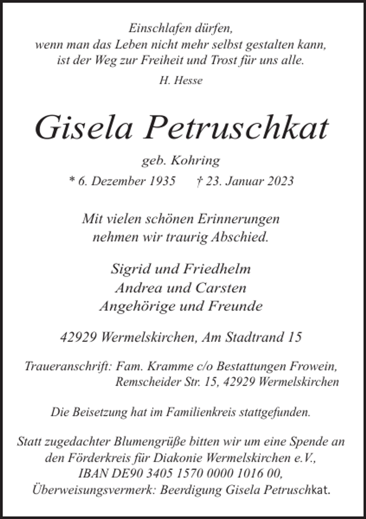 <p>Einschlafen dürfen,<br />wenn man das Leben nicht mehr selbst gestalten kann,<br />ist der Weg zur Freiheit und Trost für uns alle.<br />H. Hesse</p><p>Gisela Petruschkat<br />geb. Kohring<br />* 6. Dezember 1935</p><p>† 23. Januar 2023</p><p>Mit vielen schönen Erinnerungen<br />nehmen wir traurig Abschied.</p><p>Sigrid und Friedhelm<br />Andrea und Carsten<br />Angehörige und Freunde<br />42929 Wermelskirchen, Am Stadtrand 15<br />Traueranschrift: Fam. Kramme c/o Bestattungen Frowein,<br />Remscheider Str. 15, 42929 Wermelskirchen<br />Die Beisetzung hat im Familienkreis stattgefunden.<br />Statt zugedachter Blumengrüße bitten wir um eine Spende an<br />den Förderkreis für Diakonie Wermelskirchen e.V.,<br />IBAN DE90 3405 157000 1016 00,<br />Überweisungsvermerk: Beerdigung Gisela Petruschkat.</p>
