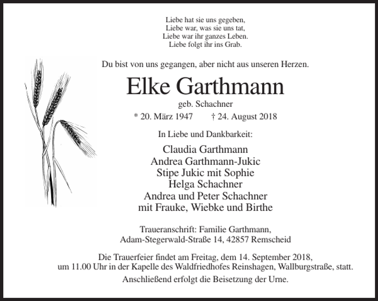 <p>Liebe hat sie uns gegeben,<br />Liebe war, was sie uns tat,<br />Liebe war ihr ganzes Leben.<br />Liebe folgt ihr ins Grab.</p><p>Du bist von uns gegangen, aber nicht aus unseren Herzen.</p><p>Elke Garthmann<br />geb. Schachner<br />* 20. März 1947<br />† 24. August 2018<br />In Liebe und Dankbarkeit:</p><p>Claudia Garthmann<br />Andrea Garthmann-Jukic<br />Stipe Jukic mit Sophie<br />Helga Schachner<br />Andrea und Peter Schachner<br />mit Frauke, Wiebke und Birthe<br />Traueranschrift: Familie Garthmann,<br />Adam-Stegerwald-Straße 14, 42857 Remscheid<br />Die Trauerfeier findet am Freitag, dem 14. September 2018,<br />um 11.00 Uhr in der Kapelle des Waldfriedhofes Reinshagen, Wallburgstraße, statt.<br />Anschließend erfolgt die Beisetzung der Urne.</p>