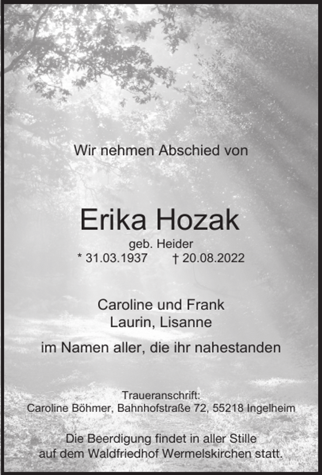 <p>Wir nehmen Abschied von</p><p>Erika Hozak</p><p>geb. Heider<br />* 31.03.1937<br />† 20.08.2022</p><p>Caroline und Frank<br />Laurin, Lisanne<br />im Namen aller, die ihr nahestanden<br />Traueranschrift:<br />Caroline Böhmer, Bahnhofstraße 72, 55218 Ingelheim</p><p>Die Beerdigung findet in aller Stille<br />auf dem Waldfriedhof Wermelskirchen statt.</p>