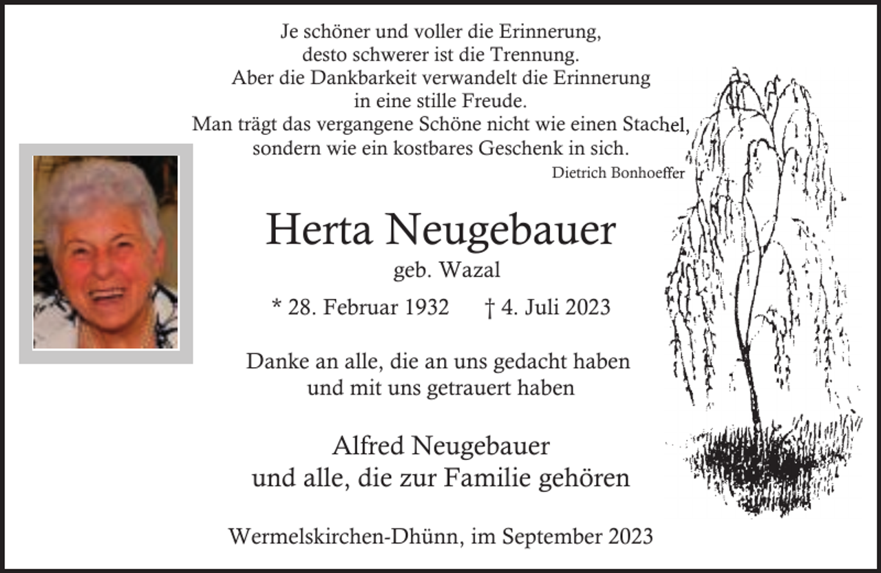 <p>Je schöner und voller die Erinnerung,<br />desto schwerer ist die Trennung.<br />Aber die Dankbarkeit verwandelt die Erinnerung<br />in eine stille Freude.<br />Man trägt das vergangene Schöne nicht wie einen Stachel,<br />Stach<br />sondern wie ein kostbares Geschenk in sich.<br />Dietrich Bonhoeffer<br />Bonhoef</p><p>Herta Neugebauer<br />geb. Wazal</p><p>* 28. Februar 1932</p><p>† 4. Juli 2023</p><p>Danke an alle, die an uns gedacht haben<br />und mit uns getrauert haben</p><p>Alfred Neugebauer<br />und alle, die zur Familie gehören<br />Wermelskirchen-Dhünn, im September 2023</p>