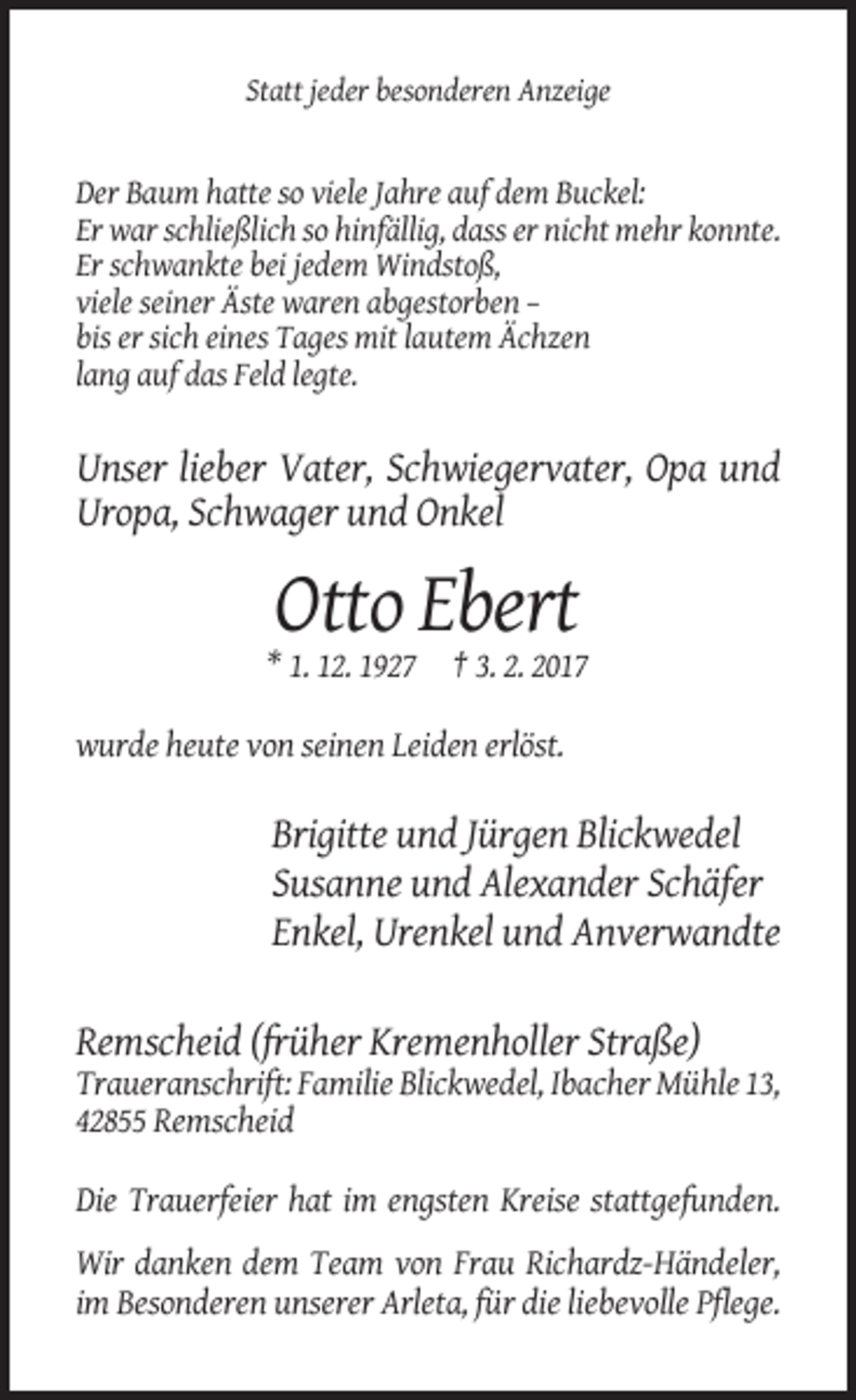<p>Statt jeder besonderen Anzeige</p><p>Der Baum hatte so viele Jahre auf dem Buckel:<br />Er war schließlich so hinfällig, dass er nicht mehr konnte.<br />Er schwankte bei jedem Windstoß,<br />viele seiner Äste waren abgestorben –<br />bis er sich eines Tages mit lautem Ächzen<br />lang auf das Feld legte.</p><p>Unser lieber Vater, Schwiegervater, Opa und<br />Uropa, Schwager und Onkel</p><p>Otto Ebert<br />* 1. 12. 1927 † 3. 2. 2017<br />wurde heute von seinen Leiden erlöst.</p><p>Brigitte und Jürgen Blickwedel<br />Susanne und Alexander Schäfer<br />Enkel, Urenkel und Anverwandte<br />Remscheid (früher Kremenholler Straße)<br />Traueranschrift: Familie Blickwedel, Ibacher Mühle 13,<br />42855 Remscheid<br />Die Trauerfeier hat im engsten Kreise stattgefunden.<br />Wir danken dem Team von Frau Richardz-Händeler,<br />im Besonderen unserer Arleta, für die liebevolle Pflege.</p>