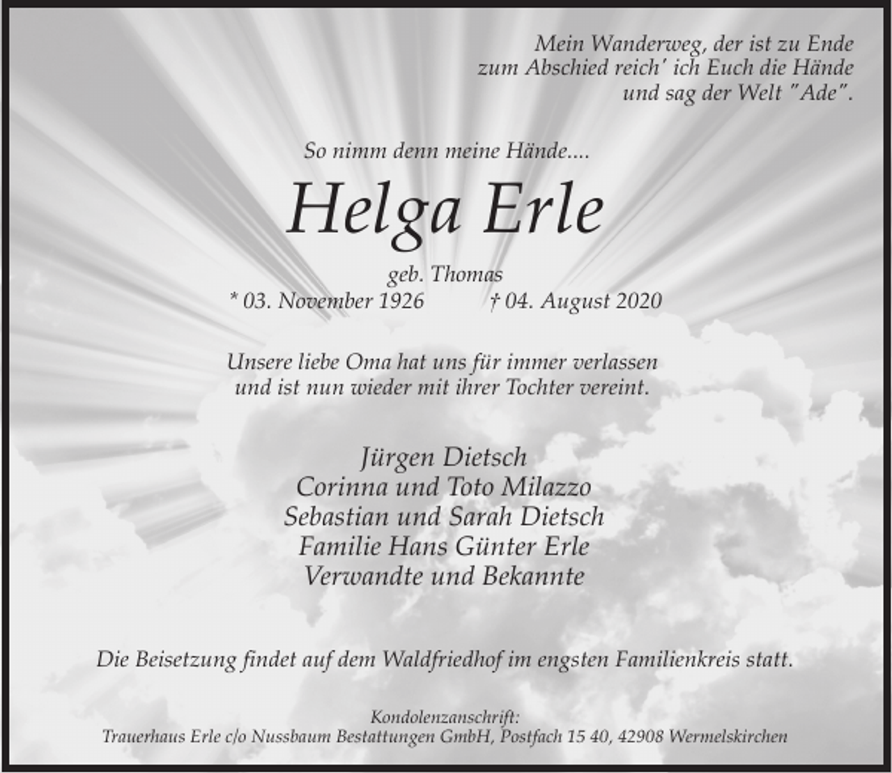 <p>Mein Wanderweg, der ist zu Ende<br />zum Abschied reich' ich Euch die Hände<br />und sag der Welt "Ade".<br />So nimm denn meine Hände....</p><p>Helga Erle<br />geb. Thomas<br />* 03. November 1926<br />† 04. August 2020<br />Unsere liebe Oma hat uns für immer verlassen<br />und ist nun wieder mit ihrer Tochter vereint.</p><p>Jürgen Dietsch<br />Corinna und Toto Milazzo<br />Sebastian und Sarah Dietsch<br />Familie Hans Günter Erle<br />Verwandte und Bekannte<br />Die Beisetzung findet auf dem Waldfriedhof im engsten Familienkreis statt.<br />Kondolenzanschrift:<br />Trauerhaus Erle c/o Nussbaum Bestattungen GmbH, Postfach 15 40, 42908 Wermelskirchen</p>