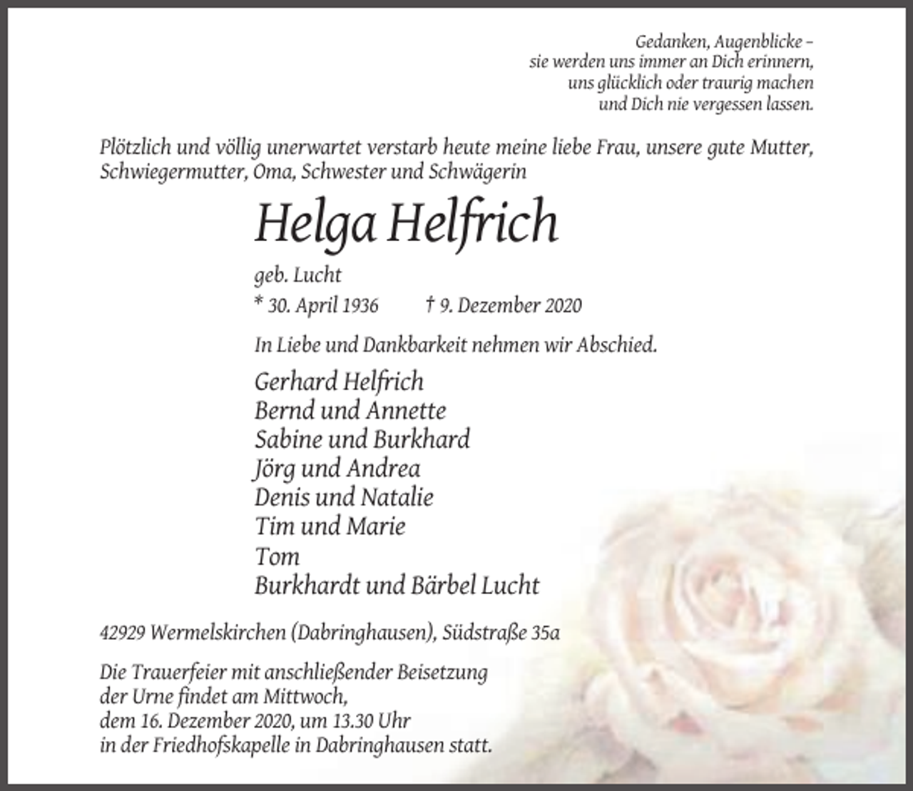 <p>Gedanken, Augenblicke –<br />sie werden uns immer an Dich erinnern,<br />uns glücklich oder traurig machen<br />und Dich nie vergessen lassen.</p><p>Plötzlich und völlig unerwartet verstarb heute meine liebe Frau, unsere gute Mutter,<br />Schwiegermutter, Oma, Schwester und Schwägerin</p><p>Helga Helfrich<br />geb. Lucht<br />* 30. April 1936</p><p>† 9. Dezember 2020</p><p>In Liebe und Dankbarkeit nehmen wir Abschied.</p><p>Gerhard Helfrich<br />Bernd und Annette<br />Sabine und Burkhard<br />Jörg und Andrea<br />Denis und Natalie<br />Tim und Marie<br />Tom<br />Burkhardt und Bärbel Lucht<br />42929 Wermelskirchen (Dabringhausen), Südstraße 35a<br />Die Trauerfeier mit anschließender Beisetzung<br />der Urne findet am Mittwoch,<br />dem 16. Dezember 2020, um 13.30 Uhr<br />in der Friedhofskapelle in Dabringhausen statt.</p>