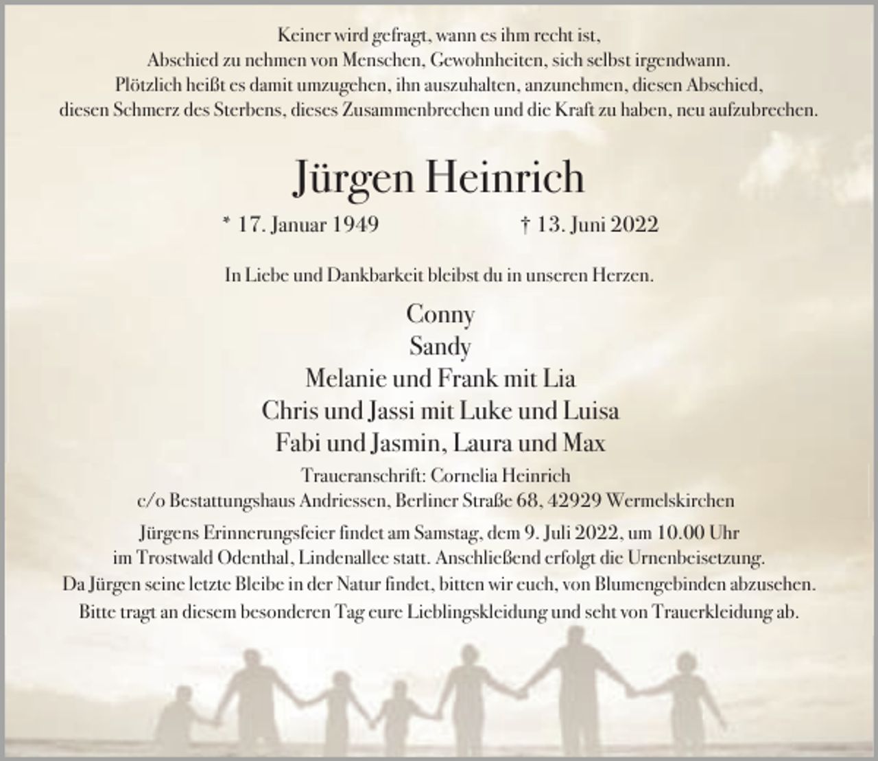 <p>Keiner wird gefragt, wann es ihm recht ist,<br />Abschied zu nehmen von Menschen, Gewohnheiten, sich selbst irgendwann.<br />Plötzlich heißt es damit umzugehen, ihn auszuhalten, anzunehmen, diesen Abschied,<br />diesen Schmerz des Sterbens, dieses Zusammenbrechen und die Kraft zu haben, neu aufzubrechen.</p><p>Jürgen Heinrich<br />* 17. Januar 1949</p><p>† 13. Juni 2022</p><p>In Liebe und Dankbarkeit bleibst du in unseren Herzen.</p><p>Conny<br />Sandy<br />Melanie und Frank mit Lia<br />Chris und Jassi mit Luke und Luisa<br />Fabi und Jasmin, Laura und Max<br />Traueranschrift: Cornelia Heinrich<br />c/o Bestattungshaus Andriessen, Berliner Straße 68, 42929 Wermelskirchen<br />Jürgens Erinnerungsfeier findet am Samstag, dem 9. Juli 2022, um 10.00 Uhr<br />im Trostwald Odenthal, Lindenallee statt. Anschließend erfolgt die Urnenbeisetzung.<br />Da Jürgen seine letzte Bleibe in der Natur findet, bitten wir euch, von Blumengebinden abzusehen.<br />Bitte tragt an diesem besonderen Tag eure Lieblingskleidung und seht von Trauerkleidung ab.</p>