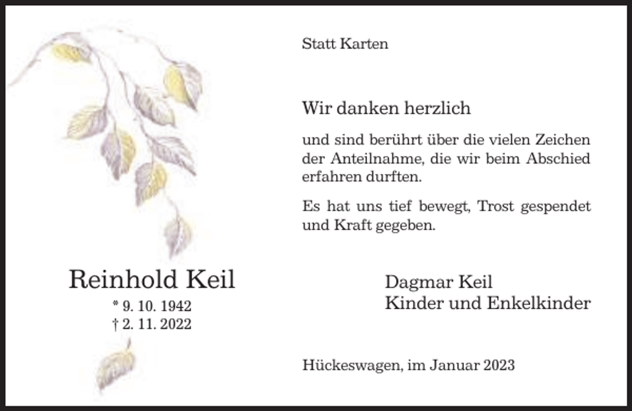 <p>Statt Karten</p><p>Wir danken herzlich<br />und sind berührt über die vielen Zeichen<br />der Anteilnahme, die wir beim Abschied<br />erfahren durften.<br />Es hat uns tief bewegt, Trost gespendet<br />und Kraft gegeben.</p><p>Reinhold Keil<br />* 9. 10. 1942<br />† 2. 11. 2022</p><p>Dagmar Keil<br />Kinder und Enkelkinder<br />Hückeswagen, im Januar 2023</p>