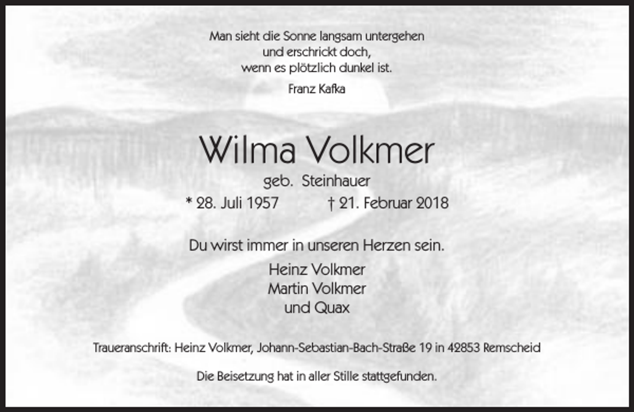 <p>Man sieht die Sonne langsam untergehen<br />und erschrickt doch,<br />wenn es plötzlich dunkel ist.<br />Franz Kafka</p><p>Wilma Volkmer</p><p>geb. Steinhauer<br />* 28. Juli 1957<br />† 21. Februar 2018<br />Du wirst immer in unseren Herzen sein.<br />Heinz Volkmer<br />Martin Volkmer<br />und Quax<br />Traueranschrift: Heinz Volkmer, Johann-Sebastian-Bach-Straße 19 in 42853 Remscheid<br />Die Beisetzung hat in aller Stille stattgefunden.</p>