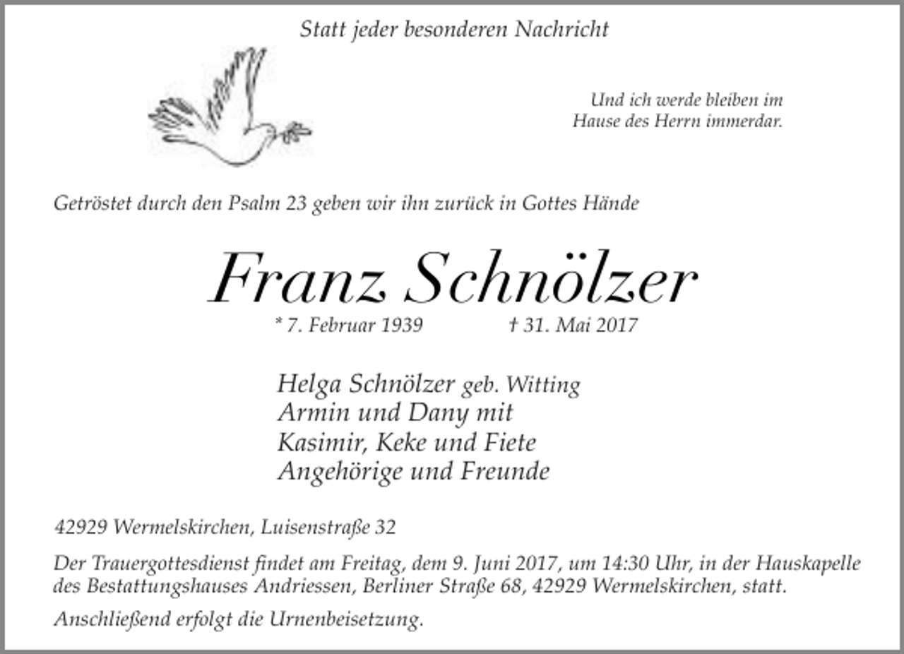 <p>Statt jeder besonderen Nachricht<br />Und ich werde bleiben im<br />Hause des Herrn immerdar.</p><p>Getröstet durch den Psalm 23 geben wir ihn zurück in Gottes Hände</p><p>Franz Schnölzer<br />* 7. Februar 1939</p><p>† 31. Mai 2017</p><p>Helga Schnölzer geb. Witting<br />Armin und Dany mit<br />Kasimir, Keke und Fiete<br />Angehörige und Freunde<br />42929 Wermelskirchen, Luisenstraße 32<br />Der Trauergottesdienst findet am Freitag, dem 9. Juni 2017, um 14:30 Uhr, in der Hauskapelle<br />des Bestattungshauses Andriessen, Berliner Straße 68, 42929 Wermelskirchen, statt.<br />Anschließend erfolgt die Urnenbeisetzung.</p>