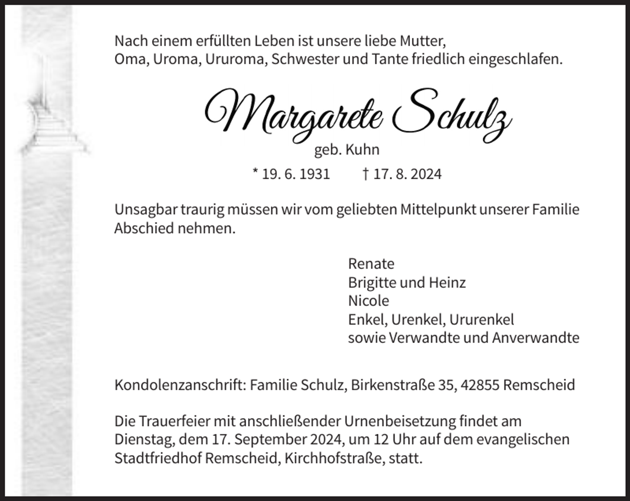 <p>Nach einem erfüllten Leben ist unsere liebe Mutter,<br />Oma, Uroma, Ururoma, Schwester und Tante friedlich eingeschlafen.</p><p>geb. Kuhn<br />* 19. 6. 1931</p><p>† 17. 8. 2024</p><p>Unsagbar traurig müssen wir vom geliebten Mittelpunkt unserer Familie<br />Abschied nehmen.<br />Renate<br />Brigitte und Heinz<br />Nicole<br />Enkel, Urenkel, Ururenkel<br />sowie Verwandte und Anverwandte<br />Kondolenzanschrift: Familie Schulz, Birkenstraße 35, 42855 Remscheid<br />Die Trauerfeier mit anschließender Urnenbeisetzung findet am<br />Dienstag, dem 17. September 2024, um 12 Uhr auf dem evangelischen<br />Stadtfriedhof Remscheid, Kirchhofstraße, statt.</p>