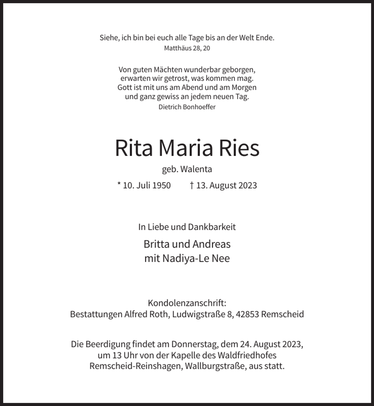 <p>Siehe, ich bin bei euch alle Tage bis an der Welt Ende.<br />Matthäus 28, 20</p><p>Von guten Mächten wunderbar geborgen,<br />erwarten wir getrost, was kommen mag.<br />Gott ist mit uns am Abend und am Morgen<br />und ganz gewiss an jedem neuen Tag.<br />Dietrich Bonhoeffer</p><p>Rita Maria Ries<br />geb. Walenta<br />* 10. Juli 1950</p><p>† 13. August 2023</p><p>In Liebe und Dankbarkeit</p><p>Britta und Andreas<br />mit Nadiya-Le Nee</p><p>Kondolenzanschrift:<br />Bestattungen Alfred Roth, Ludwigstraße 8, 42853 Remscheid<br />Die Beerdigung findet am Donnerstag, dem 24. August 2023,<br />um 13 Uhr von der Kapelle des Waldfriedhofes<br />Remscheid-Reinshagen, Wallburgstraße, aus statt.</p>
