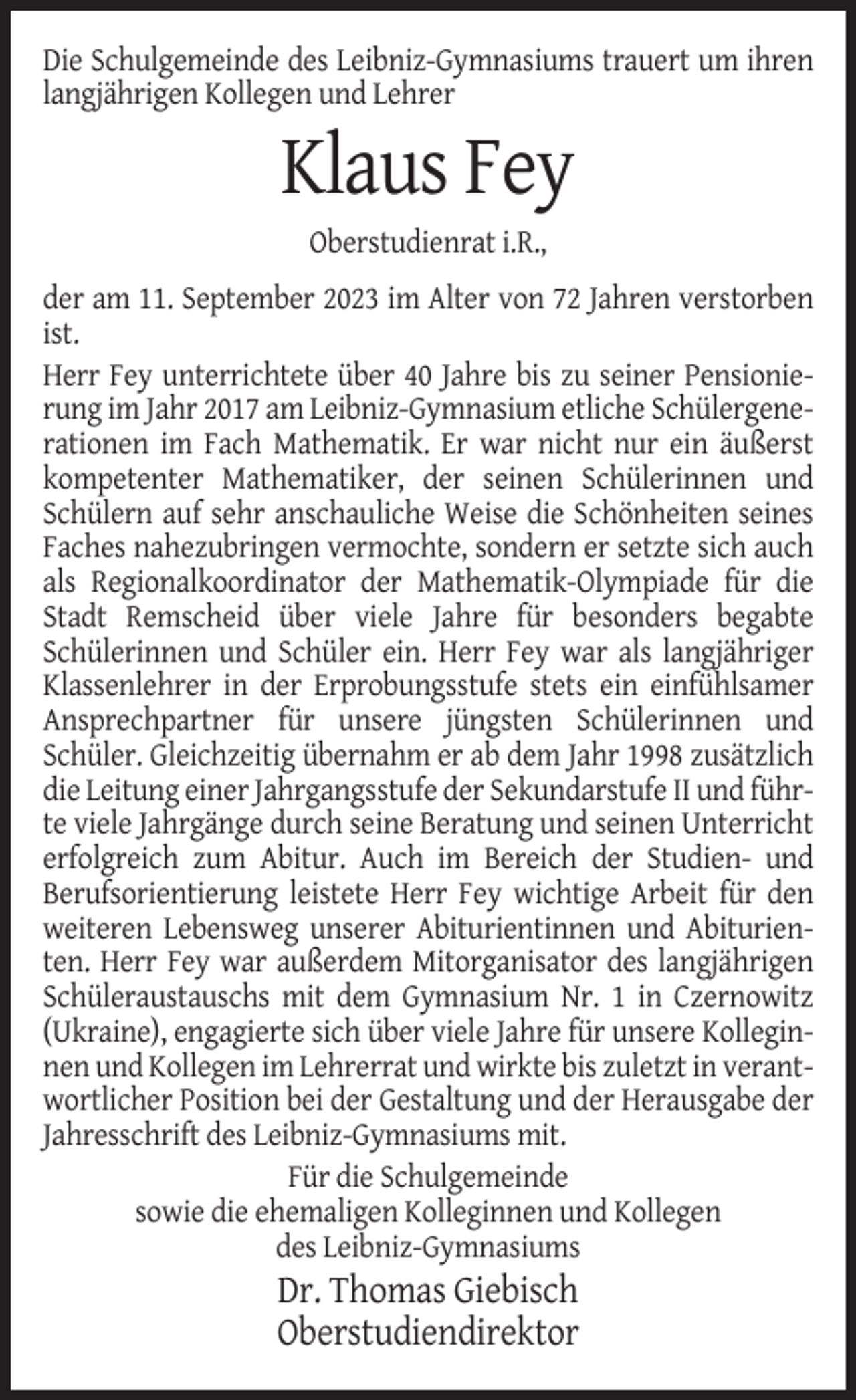 <p>Die Schulgemeinde des Leibniz-Gymnasiums trauert um ihren<br />langjährigen Kollegen und Lehrer</p><p>Klaus Fey<br />Oberstudienrat i.R.,<br />der am 11. September 2023 im Alter von 72 Jahren verstorben<br />ist.<br />Herr Fey unterrichtete über 40 Jahre bis zu seiner Pensionierung im Jahr 2017 am Leibniz-Gymnasium etliche Schülergenerationen im Fach Mathematik. Er war nicht nur ein äußerst<br />kompetenter Mathematiker, der seinen Schülerinnen und<br />Schülern auf sehr anschauliche Weise die Schönheiten seines<br />Faches nahezubringen vermochte, sondern er setzte sich auch<br />als Regionalkoordinator der Mathematik-Olympiade für die<br />Stadt Remscheid über viele Jahre für besonders begabte<br />Schülerinnen und Schüler ein. Herr Fey war als langjähriger<br />Klassenlehrer in der Erprobungsstufe stets ein einfühlsamer<br />Ansprechpartner für unsere jüngsten Schülerinnen und<br />Schüler. Gleichzeitig übernahm er ab dem Jahr 1998 zusätzlich<br />die Leitung einer Jahrgangsstufe der Sekundarstufe II und führte viele Jahrgänge durch seine Beratung und seinen Unterricht<br />erfolgreich zum Abitur. Auch im Bereich der Studien- und<br />Berufsorientierung leistete Herr Fey wichtige Arbeit für den<br />weiteren Lebensweg unserer Abiturientinnen und Abiturienten. Herr Fey war außerdem Mitorganisator des langjährigen<br />Schüleraustauschs mit dem Gymnasium Nr. 1 in Czernowitz<br />(Ukraine), engagierte sich über viele Jahre für unsere Kolleginnen und Kollegen im Lehrerrat und wirkte bis zuletzt in verantwortlicher Position bei der Gestaltung und der Herausgabe der<br />Jahresschrift des Leibniz-Gymnasiums mit.<br />Für die Schulgemeinde<br />sowie die ehemaligen Kolleginnen und Kollegen<br />des Leibniz-Gymnasiums</p><p>Dr. Thomas Giebisch<br />Oberstudiendirektor</p>