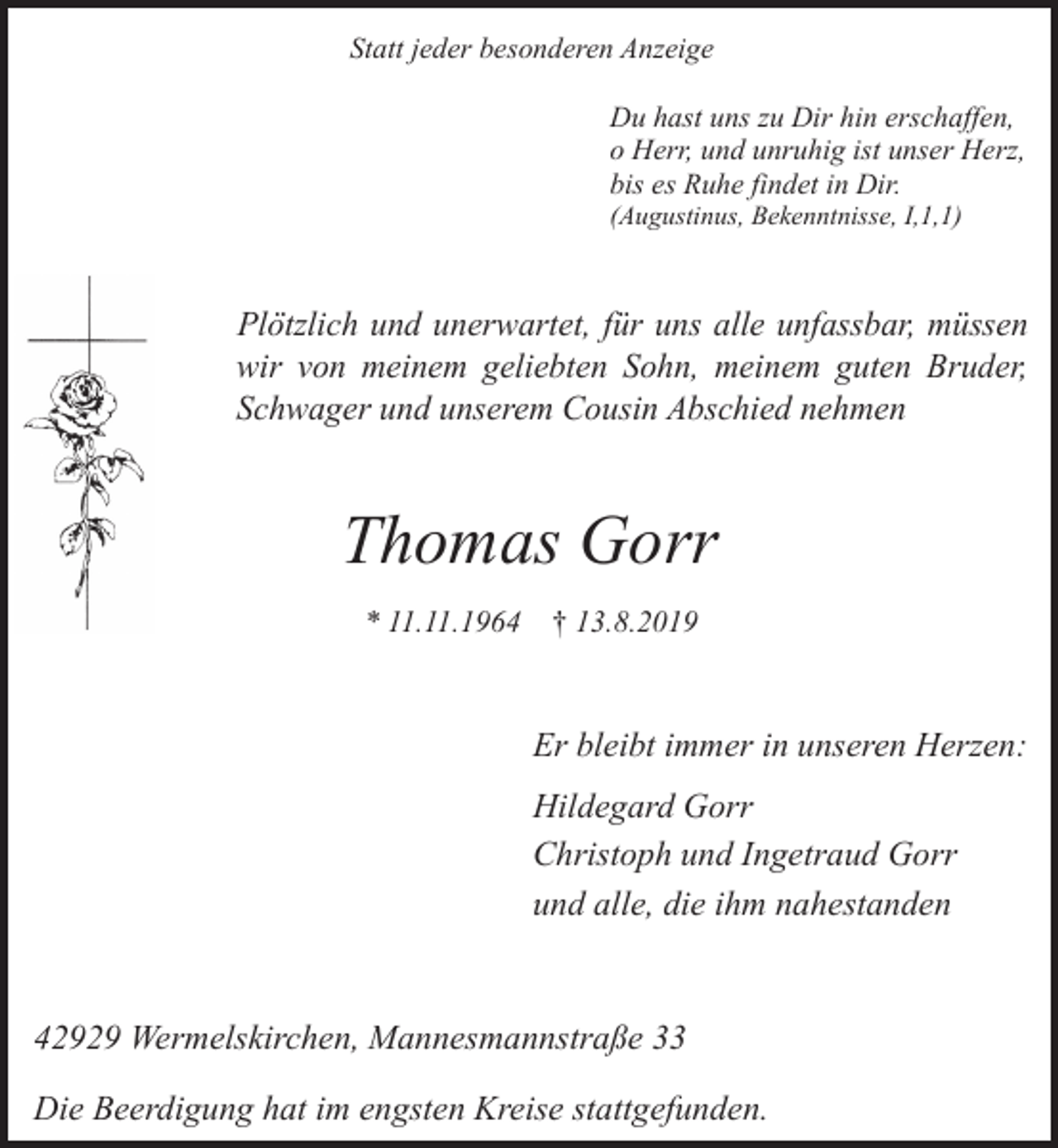 <p>Statt jeder besonderen Anzeige<br />Du hast uns zu Dir hin erschaffen,<br />o Herr, und unruhig ist unser Herz,<br />bis es Ruhe findet in Dir.<br />(Augustinus, Bekenntnisse, I,1,1)</p><p>Plötzlich und unerwartet, für uns alle unfassbar, müssen<br />wir von meinem geliebten Sohn, meinem guten Bruder,<br />Schwager und unserem Cousin Abschied nehmen</p><p>Thomas Gorr<br />* 11.11.1964 † 13.8.2019</p><p>Er bleibt immer in unseren Herzen:<br />Hildegard Gorr<br />Christoph und Ingetraud Gorr<br />und alle, die ihm nahestanden</p><p>42929 Wermelskirchen, Mannesmannstraße 33<br />Die Beerdigung hat im engsten Kreise stattgefunden.</p>