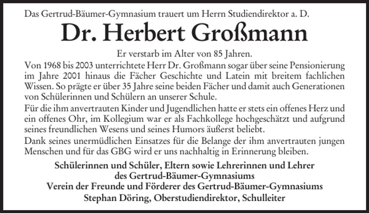 <p>Das Gertrud-Bäumer-Gymnasium trauert um Herrn Studiendirektor a. D.</p><p>Dr. Herbert Großmann<br />Er verstarb im Alter von 85 Jahren.<br />Von 1968 bis 2003 unterrichtete Herr Dr. Großmann sogar über seine Pensionierung<br />im Jahre 2001 hinaus die Fächer Geschichte und Latein mit breitem fachlichen<br />Wissen. So prägte er über 35 Jahre seine beiden Fächer und damit auch Generationen<br />von Schülerinnen und Schülern an unserer Schule.<br />Für die ihm anvertrauten Kinder und Jugendlichen hatte er stets ein offenes Herz und<br />ein offenes Ohr, im Kollegium war er als Fachkollege hochgeschätzt und aufgrund<br />seines freundlichen Wesens und seines Humors äußerst beliebt.<br />Dank seines unermüdlichen Einsatzes für die Belange der ihm anvertrauten jungen<br />Menschen und für das GBG wird er uns nachhaltig in Erinnerung bleiben.<br />Schülerinnen und Schüler, Eltern sowie Lehrerinnen und Lehrer<br />des Gertrud-Bäumer-Gymnasiums<br />Verein der Freunde und Förderer des Gertrud-Bäumer-Gymnasiums<br />Stephan Döring, Oberstudiendirektor, Schulleiter</p>