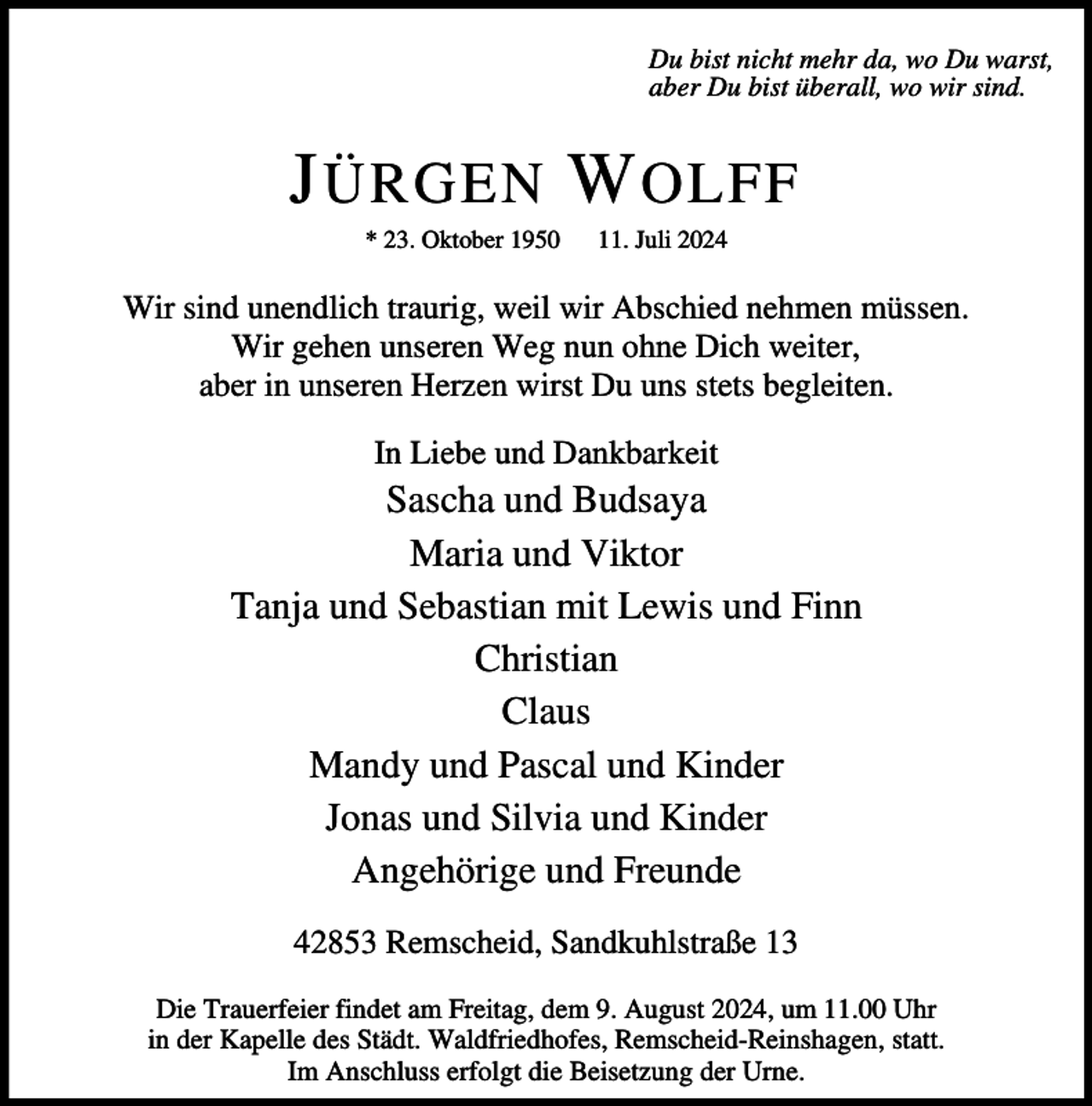 <p>Du bist nicht mehr da, wo Du warst,<br />aber Du bist überall, wo wir sind.</p><p>J ÜRGEN W OLFF<br />* 23. Oktober 1950</p><p>11. Juli 2024</p><p>Wir sind unendlich traurig, weil wir Abschied nehmen müssen.<br />Wir gehen unseren Weg nun ohne Dich weiter,<br />aber in unseren Herzen wirst Du uns stets begleiten.<br />In Liebe und Dankbarkeit</p><p>Sascha und Budsaya<br />Maria und Viktor<br />Tanja und Sebastian mit Lewis und Finn<br />Christian<br />Claus<br />Mandy und Pascal und Kinder<br />Jonas und Silvia und Kinder<br />Angehörige und Freunde<br />42853 Remscheid, Sandkuhlstraße 13<br />Die Trauerfeier findet am Freitag, dem 9. August 2024, um 11.00 Uhr<br />in der Kapelle des Städt. Waldfriedhofes, Remscheid-Reinshagen, statt.<br />Im Anschluss erfolgt die Beisetzung der Urne.</p>