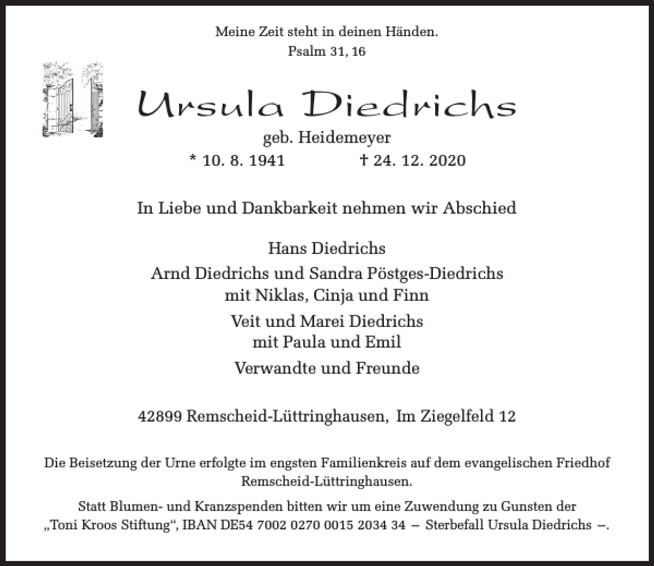 <p>Meine Zeit steht in deinen Händen.<br />Psalm 31, 16</p><p>Ursula Diedrichs<br />geb. Heidemeyer<br />* 10. 8. 1941<br />† 24. 12. 2020</p><p>In Liebe und Dankbarkeit nehmen wir Abschied<br />Hans Diedrichs<br />Arnd Diedrichs und Sandra Pöstges-Diedrichs<br />mit Niklas, Cinja und Finn<br />Veit und Marei Diedrichs<br />mit Paula und Emil<br />Verwandte und Freunde<br />42899 Remscheid-Lüttringhausen, Im Ziegelfeld 12<br />Die Beisetzung der Urne erfolgte im engsten Familienkreis auf dem evangelischen Friedhof<br />Remscheid-Lüttringhausen.<br />Statt Blumen- und Kranzspenden bitten wir um eine Zuwendung zu Gunsten der<br />„Toni Kroos Stiftung“, IBAN DE54 707015 20 – Sterbefall Ursula Diedrichs –.</p>