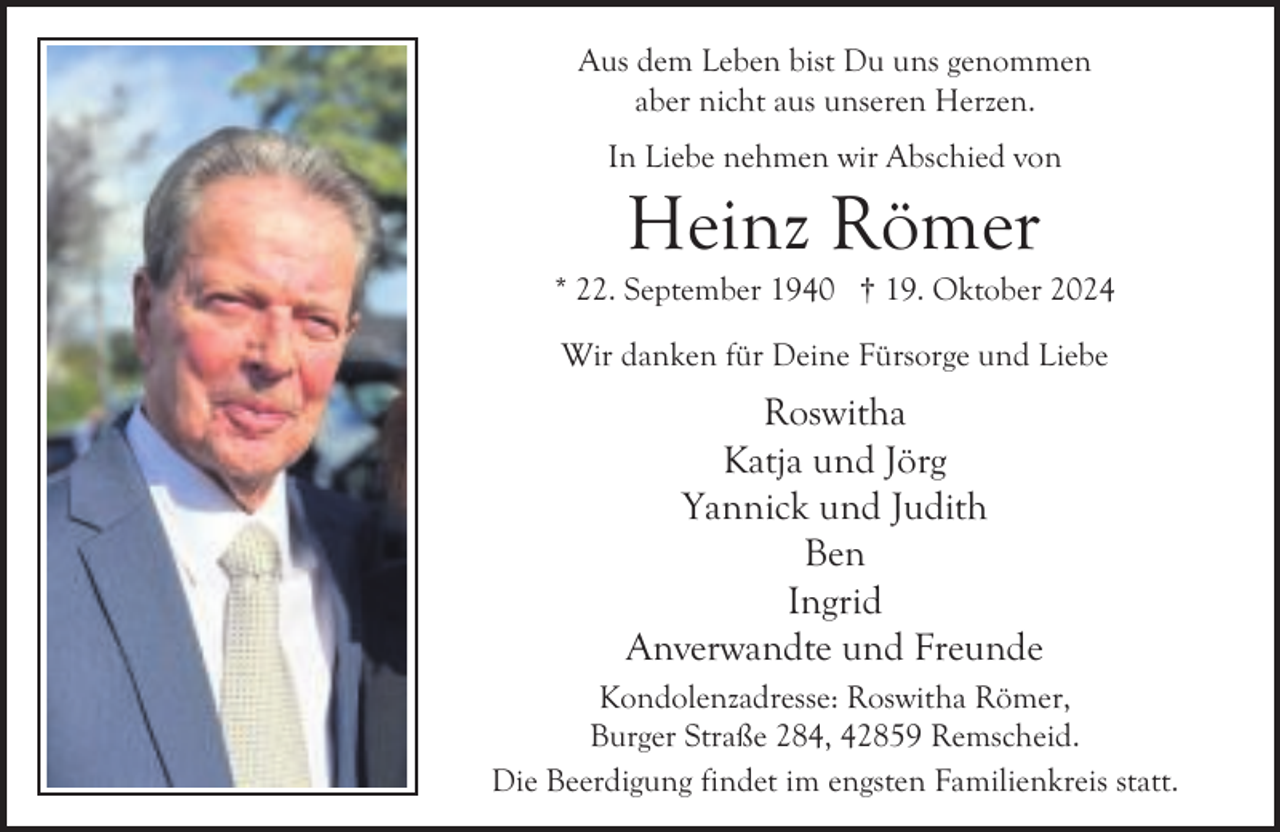 <p>Aus dem Leben bist Du uns genommen<br />aber nicht aus unseren Herzen.<br />In Liebe nehmen wir Abschied von</p><p>Heinz Römer</p><p>* 22. September 1940 † 19. Oktober 2024<br />Wir danken für Deine Fürsorge und Liebe</p><p>Roswitha<br />Katja und Jörg<br />Yannick und Judith<br />Ben<br />Ingrid<br />Anverwandte und Freunde<br />Kondolenzadresse: Roswitha Römer,<br />Burger Straße 284, 42859 Remscheid.<br />Die Beerdigung findet im engsten Familienkreis statt.</p>