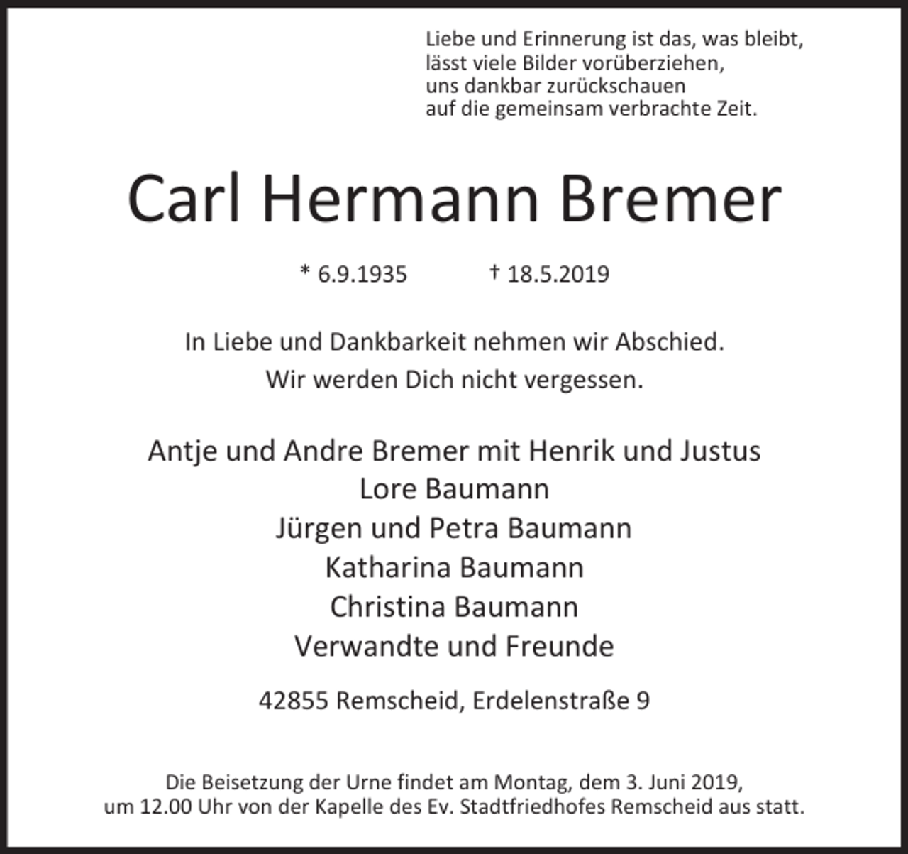 <p>Liebe und Erinnerung ist das, was bleibt,<br />lässt viele Bilder vorüberziehen,<br />uns dankbar zurückschauen<br />auf die gemeinsam verbrachte Zeit.</p><p>Carl Hermann Bremer<br />* 6.9.1935</p><p>† 18.5.2019</p><p>In Liebe und Dankbarkeit nehmen wir Abschied.<br />Wir werden Dich nicht vergessen.</p><p>Antje und Andre Bremer mit Henrik und Justus<br />Lore Baumann<br />Jürgen und Petra Baumann<br />Katharina Baumann<br />Christina Baumann<br />Verwandte und Freunde<br />42855 Remscheid, Erdelenstraße 9<br />Die Beisetzung der Urne findet am Montag, dem 3. Juni 2019,<br />um 12.00 Uhr von der Kapelle des Ev. Stadtfriedhofes Remscheid aus statt.</p>
