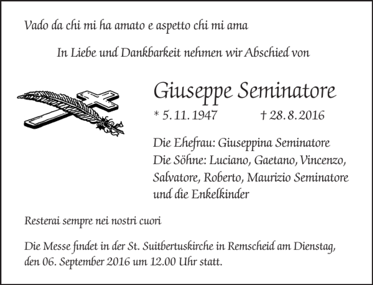 <p>Vado da chi mi ha amato e aspetto chi mi ama<br />In Liebe und Dankbarkeit nehmen wir Abschied von</p><p>Giuseppe Seminatore<br />* 5. 11. 1947</p><p>† 28. 8. 2016</p><p>Die Ehefrau: Giuseppina Seminatore<br />Die Söhne: Luciano, Gaetano, Vincenzo,<br />Salvatore, Roberto, Maurizio Seminatore<br />und die Enkelkinder<br />Resterai sempre nei nostri cuori<br />Die Messe findet in der St. Suitbertuskirche in Remscheid am Dienstag,<br />den 06. September 2016 um 12.00 Uhr statt.</p>