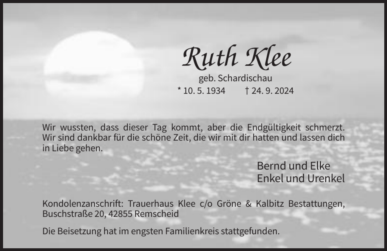 <p>Ruth Klee<br />geb. Schardischau<br />* 10. 5. 1934<br />† 24. 9. 2024</p><p>Wir wussten, dass dieser Tag kommt, aber die Endgültigkeit schmerzt.<br />Wir sind dankbar für die schöne Zeit, die wir mit dir hatten und lassen dich<br />in Liebe gehen.</p><p>Bernd und Elke<br />Enkel und Urenkel<br />Kondolenzanschrift: Trauerhaus Klee c/o Gröne &amp; Kalbitz Bestattungen,<br />Buschstraße 20, 42855 Remscheid<br />Die Beisetzung hat im engsten Familienkreis stattgefunden.</p>