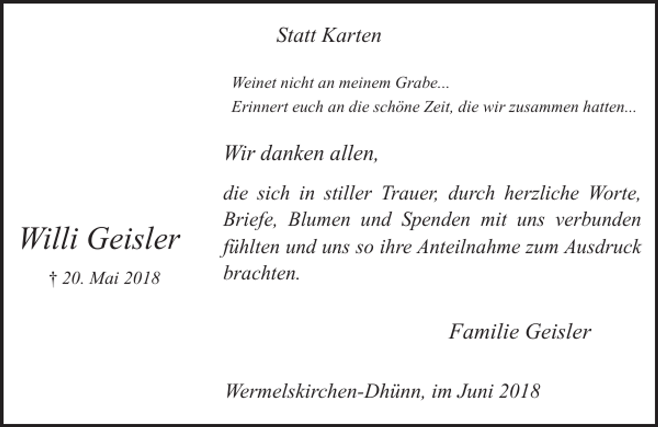 <p>Statt Karten<br />Weinet nicht an meinem Grabe...<br />Erinnert euch an die schöne Zeit, die wir zusammen hatten...</p><p>Wir danken allen,</p><p>Willi Geisler<br />† 20. Mai 2018</p><p>die sich in stiller Trauer, durch herzliche Worte,<br />Briefe, Blumen und Spenden mit uns verbunden<br />fühlten und uns so ihre Anteilnahme zum Ausdruck<br />brachten.</p><p>Familie Geisler<br />Wermelskirchen-Dhünn, im Juni 2018</p>