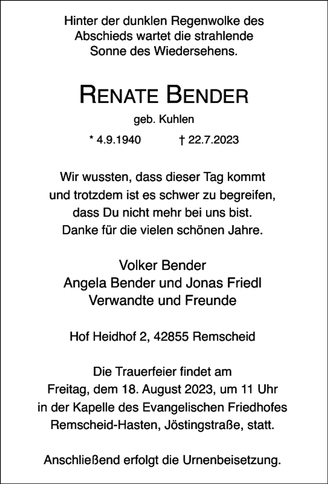 <p>Hinter der dunklen Regenwolke des<br />Abschieds wartet die strahlende<br />Sonne des Wiedersehens.</p><p>RENATE BENDER<br />geb. Kuhlen<br />* 4.9.1940</p><p>† 22.7.2023</p><p>Wir wussten, dass dieser Tag kommt<br />und trotzdem ist es schwer zu begreifen,<br />dass Du nicht mehr bei uns bist.<br />Danke für die vielen schönen Jahre.</p><p>Volker Bender<br />Angela Bender und Jonas Friedl<br />Verwandte und Freunde<br />Hof Heidhof 2, 42855 Remscheid<br />Die Trauerfeier findet am<br />Freitag, dem 18. August 2023, um 11 Uhr<br />in der Kapelle des Evangelischen Friedhofes<br />Remscheid-Hasten, Jöstingstraße, statt.<br />Anschließend erfolgt die Urnenbeisetzung.</p>