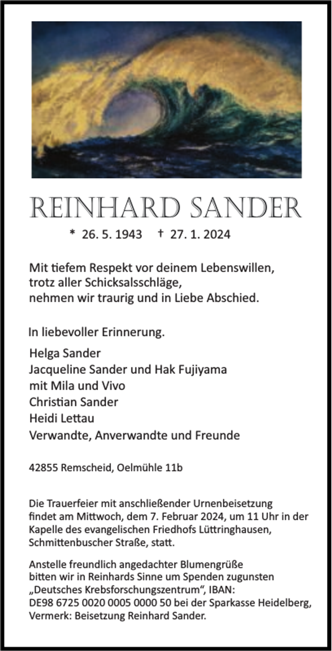 <p>REINHARD SANDER<br />* 26. 5. 1943</p><p>† 27. 1. 2024</p><p>Mit efem Respekt vor deinem Lebenswillen,<br />trotz aller Schicksalsschläge,<br />nehmen wir traurig und in Liebe Abschied.<br />In liebevoller Erinnerung.<br />Helga Sander<br />Jacqueline Sander und Hak Fujiyama<br />mit Mila und Vivo<br />Chris an Sander<br />Heidi Le au<br />Verwandte, Anverwandte und Freunde<br />42855 Remscheid, Oelmühle 11b<br />Die Trauerfeier mit anschließender Urnenbeisetzung<br />ﬁndet am Mi woch, dem 7. Februar 2024, um 11 Uhr in der<br />Kapelle des evangelischen Friedhofs Lü ringhausen,<br />Schmi enbuscher Straße, sta .<br />Anstelle freundlich angedachter Blumengrüße<br />bi en wir in Reinhards Sinne um Spenden zugunsten<br />„Deutsches Krebsforschungszentrum“, IBAN:<br />DE98 6725 002005 0000 50 bei der Sparkasse Heidelberg,<br />Vermerk: Beisetzung Reinhard Sander.</p>
