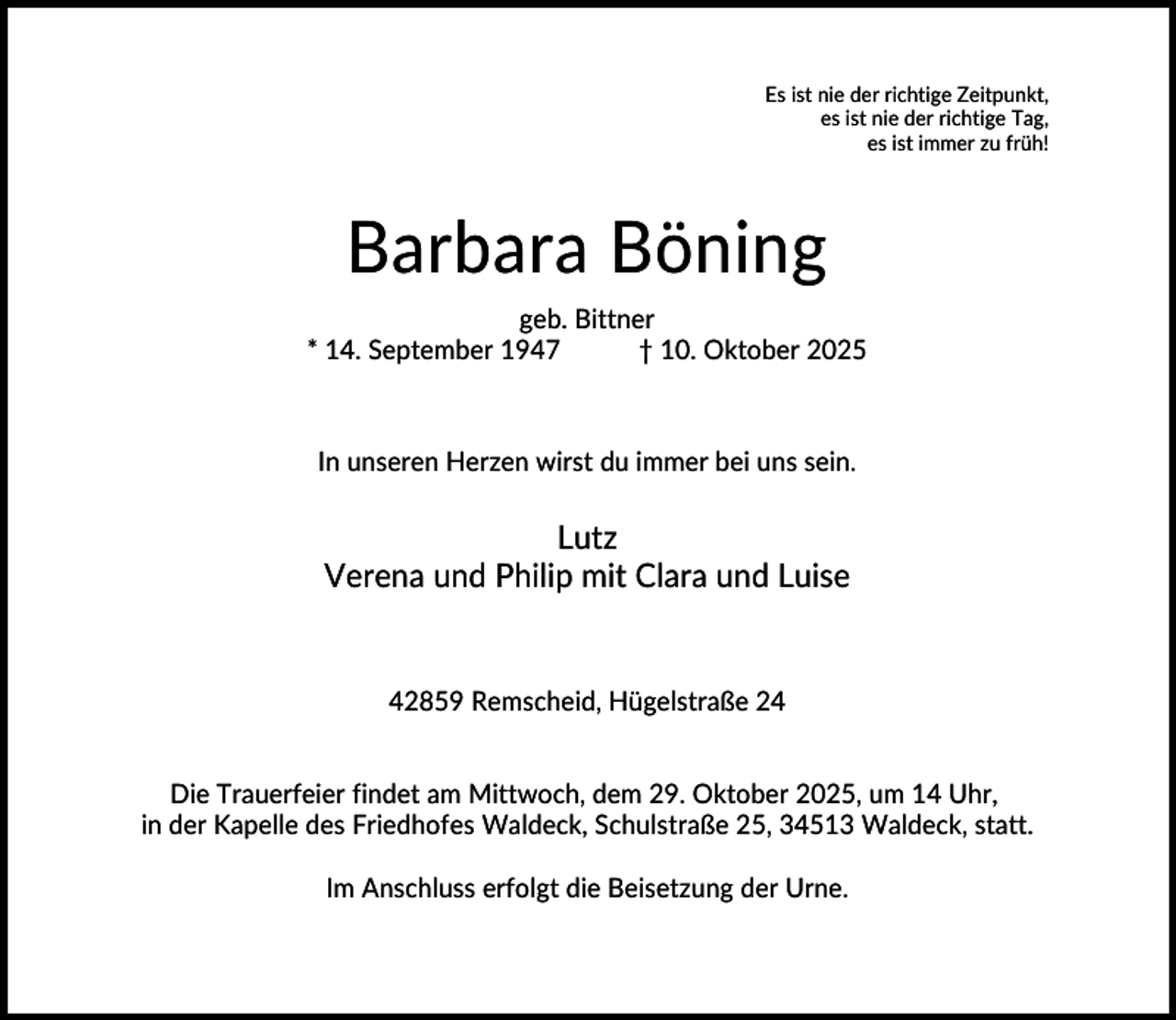 <p>Es ist nie der richtige Zeitpunkt,<br />es ist nie der richtige Tag,<br />es ist immer zu früh!</p><p>Barbara Böning<br />geb. Bittner<br />* 14. September 1947<br />† 10. Oktober 2025</p><p>In unseren Herzen wirst du immer bei uns sein.</p><p>Lutz<br />Verena und Philip mit Clara und Luise</p><p>42859 Remscheid, Hügelstraße 24<br />Die Trauerfeier findet am Mittwoch, dem 29. Oktober 2025, um 14 Uhr,<br />in der Kapelle des Friedhofes Waldeck, Schulstraße 25, 34513 Waldeck, statt.<br />Im Anschluss erfolgt die Beisetzung der Urne.</p>
