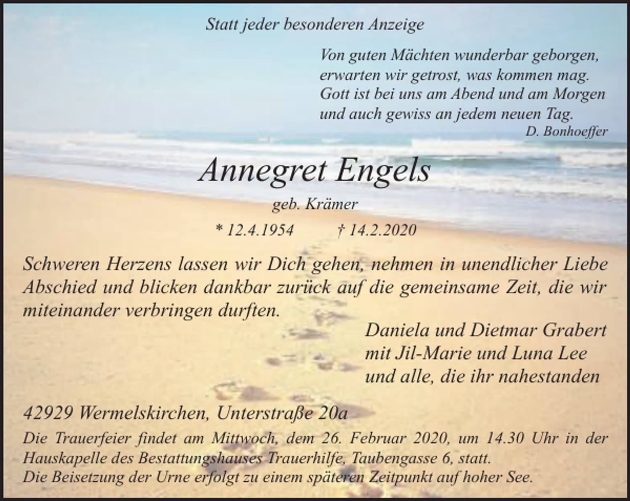 <p>Statt jeder besonderen Anzeige<br />Von guten Mächten wunderbar geborgen,<br />erwarten wir getrost, was kommen mag.<br />Gott ist bei uns am Abend und am Morgen<br />und auch gewiss an jedem neuen Tag.</p><p>D. Bonhoeffer</p><p>Annegret Engels<br />geb. Krämer</p><p>* 12.4.1954</p><p>† 14.2.2020</p><p>Schweren Herzens lassen wir Dich gehen, nehmen in unendlicher Liebe<br />Abschied und blicken dankbar zurück auf die gemeinsame Zeit, die wir<br />miteinander verbringen durften.<br />Daniela und Dietmar Grabert<br />mit Jil-Marie und Luna Lee<br />und alle, die ihr nahestanden<br />42929 Wermelskirchen, Unterstraße 20a<br />Die Trauerfeier findet am Mittwoch, dem 26. Februar 2020, um 14.30 Uhr in der<br />Hauskapelle des Bestattungshauses Trauerhilfe, Taubengasse 6, statt.<br />Die Beisetzung der Urne erfolgt zu einem späteren Zeitpunkt auf hoher See.</p>