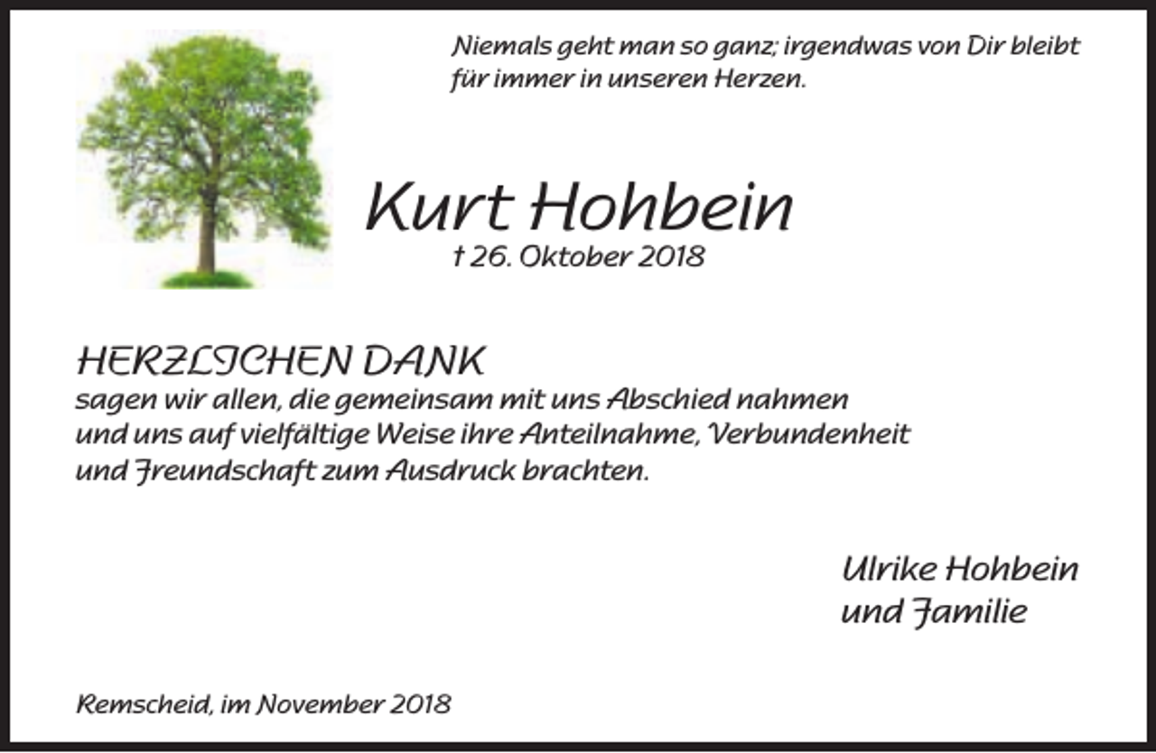 <p>Niemals geht man so ganz; irgendwas von Dir bleibt<br />für immer in unseren Herzen.</p><p>Kurt<br />Hohbein<br />† 26. Oktober 2018<br />HERZLICHEN DANK</p><p>sagen wir allen, die gemeinsam mit uns Abschied nahmen<br />und uns auf vielfältige Weise ihre Anteilnahme, Verbundenheit<br />und Freundschaft zum Ausdruck brachten.</p><p>Ulrike Hohbein<br />und Familie<br />Remscheid, im November 2018</p>