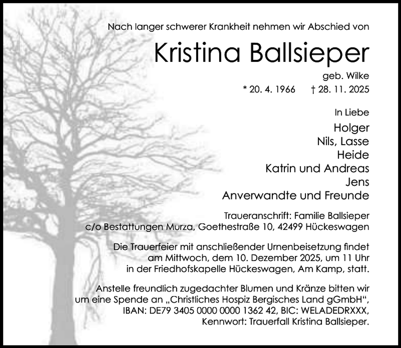 <p>Nach langer schwerer Krankheit nehmen wir Abschied von</p><p>Kristina Ballsieper</p><p>geb. Wilke</p><p>* 20. 4. 1966</p><p>† 28. 11. 2025<br />In Liebe</p><p>Holger<br />Nils, Lasse<br />Heide<br />Katrin und Andreas<br />Jens<br />Anverwandte und Freunde<br />Traueranschrift: Familie Ballsieper<br />c/o Bestattungen Murza, Goethestraße 10, 42499 Hückeswagen<br />Die Trauerfeier mit anschließender Urnenbeisetzung ﬁndet<br />am Mittwoch, dem 10. Dezember 2025, um 11 Uhr<br />in der Friedhofskapelle Hückeswagen, Am Kamp, statt.<br />Anstelle freundlich zugedachter Blumen und Kränze bitten wir<br />um eine Spende an „Christliches Hospiz Bergisches Land gGmbH“,<br />IBAN: DE79 3405 1362 42, BIC: WELADEDRXXX,<br />Kennwort: Trauerfall Kristina Ballsieper.</p>