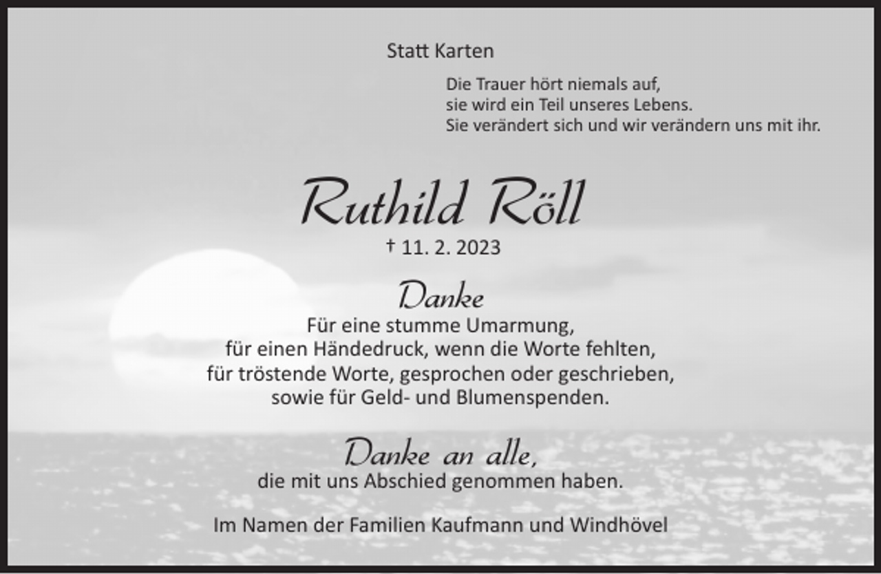 <p>Statt Karten<br />Die Trauer hört niemals auf,<br />sie wird ein Teil unseres Lebens.<br />Sie verändert sich und wir verändern uns mit ihr.</p><p>Ruthild Röll<br />† 11. 2. 2023</p><p>Danke</p><p>Für eine stumme Umarmung,<br />für einen Händedruck, wenn die Worte fehlten,<br />für tröstende Worte, gesprochen oder geschrieben,<br />sowie für Geld- und Blumenspenden.</p><p>Danke an alle,</p><p>die mit uns Abschied genommen haben.<br />Im Namen der Familien Kaufmann und Windhövel</p>