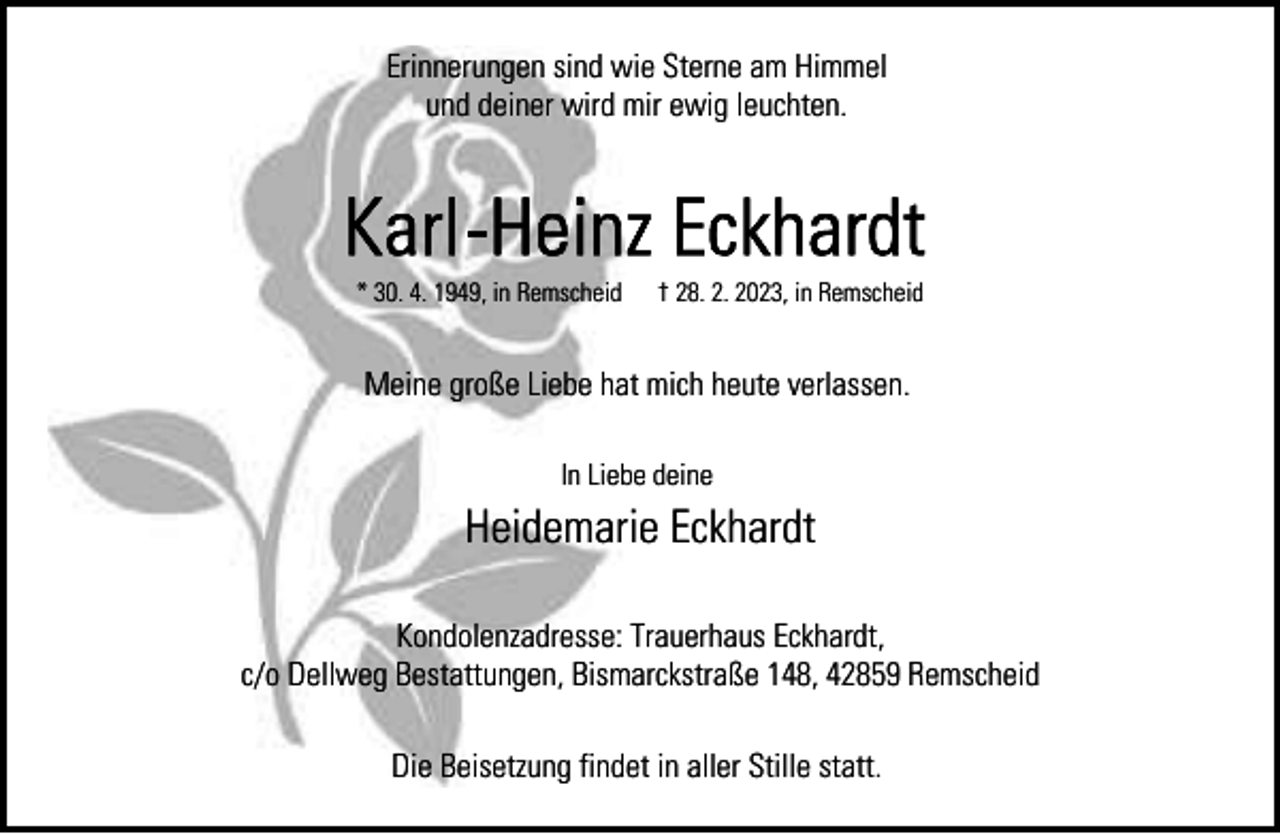 <p>Erinnerungen sind wie Sterne am Himmel<br />und deiner wird mir ewig leuchten.</p><p>* 30. 4. 1949, in Remscheid</p><p>† 28. 2. 2023, in Remscheid</p><p>Meine große Liebe hat mich heute verlassen.<br />In Liebe deine</p><p>Heidemarie Eckhardt<br />Kondolenzadresse: Trauerhaus Eckhardt,<br />c/o Dellweg Bestattungen, Bismarckstraße 148, 42859 Remscheid<br />Die Beisetzung findet in aller Stille statt.</p>