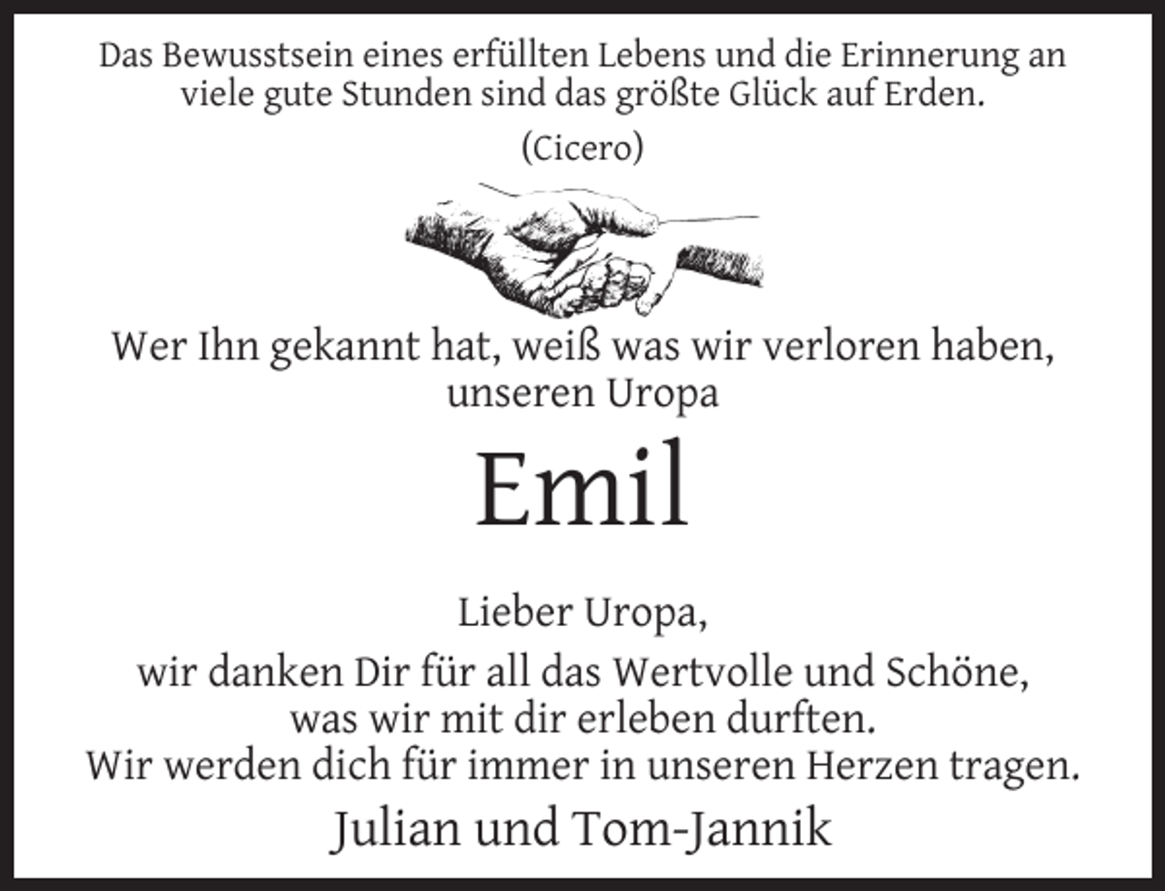 <p>Das Bewusstsein eines erfüllten Lebens und die Erinnerung an<br />viele gute Stunden sind das größte Glück auf Erden.<br />(Cicero)</p><p>Wer Ihn gekannt hat, weiß was wir verloren haben,<br />unseren Uropa</p><p>Emil</p><p>Lieber Uropa,<br />wir danken Dir für all das Wertvolle und Schöne,<br />was wir mit dir erleben durften.<br />Wir werden dich für immer in unseren Herzen tragen.</p><p>Julian und Tom-Jannik</p>